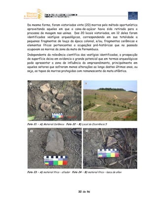 Da mesma forma, foram vistoriados vinte (20) morros pelo método oportunístico
aproveitando aqueles em que a cana-de-açúcar havia sido retirada para o
processo de moagem nas usinas. Dos 20 locais vistoriados, em 12 deles foram
identificados vestígios arqueológicos, correspondendo em sua totalidade a
pequenos fragmentos de louça da época colonial, e/ou, fragmentos cerâmicos e
elementos líticos pertencentes a ocupações pré-históricas que no passado
ocupavam os morros da zona da mata de Pernambuco.
Independente da relevância científica dos vestígios identificados, a prospecção
de superfície deixa em evidencia o grande potencial que em termos arqueológicos
pode apresentar a zona de influência do empreendimento, principalmente em
aqueles setores que sofreram menos alterações ao longo destes últimos anos, ou
seja, os topos de morros protegidos com remanescente de mata atlântica.



  A                                                B




Foto 21 – A) Material Cerâmico Foto 22 – B) Local da Ocorrência 5

   A                                                B




Foto 23 – A) material lítico - afiador Foto 24 – B) material lítico – lasca de sílex




                                             32 de 56
 