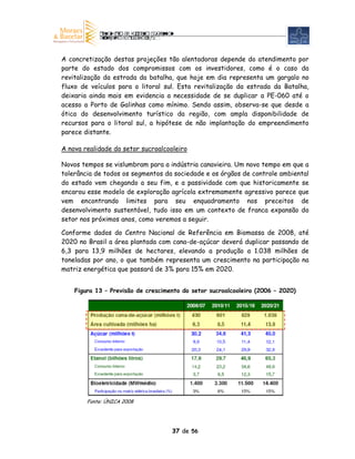 A concretização destas projeções tão alentadoras depende do atendimento por
parte do estado dos compromissos com os investidores, como é o caso da
revitalização da estrada da batalha, que hoje em dia representa um gargalo no
fluxo de veículos para o litoral sul. Esta revitalização da estrada da Batalha,
deixaria ainda mais em evidencia a necessidade de se duplicar a PE-060 até o
acesso a Porto de Galinhas como mínimo. Sendo assim, observa-se que desde a
ótica do desenvolvimento turístico da região, com ampla disponibilidade de
recursos para o litoral sul, a hipótese de não implantação do empreendimento
parece distante.

A nova realidade do setor sucroalcooleiro

Novos tempos se vislumbram para a indústria canavieira. Um novo tempo em que a
tolerância de todos os segmentos da sociedade e os órgãos de controle ambiental
do estado vem chegando a seu fim, e a passividade com que historicamente se
encarou esse modelo de exploração agrícola extremamente agressivo parece que
vem encontrando limites para seu enquadramento nos preceitos de
desenvolvimento sustentável, tudo isso em um contexto de franca expansão do
setor nos próximos anos, como veremos a seguir.

Conforme dados do Centro Nacional de Referência em Biomassa de 2008, até
2020 no Brasil a área plantada com cana-de-açúcar deverá duplicar passando de
6,3 para 13,9 milhões de hectares, elevando a produção a 1.038 milhões de
toneladas por ano, o que também representa um crescimento na participação na
matriz energética que passará de 3% para 15% em 2020.


    Figura 13 – Previsão de crescimento do setor sucroalcooleiro (2006 – 2020)




        Fonte: ÚNICA 2008




                                    37 de 56
 