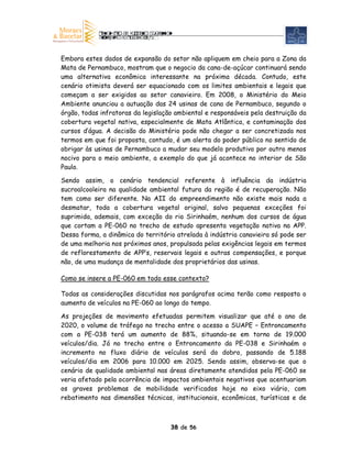 Embora estes dados de expansão do setor não apliquem em cheio para a Zona da
Mata de Pernambuco, mostram que o negocio da cana-de-açúcar continuará sendo
uma alternativa econômica interessante na próxima década. Contudo, este
cenário otimista deverá ser equacionado com os limites ambientais e legais que
começam a ser exigidos ao setor canavieiro. Em 2008, o Ministério do Meio
Ambiente anunciou a autuação das 24 usinas de cana de Pernambuco, segundo o
órgão, todas infratoras da legislação ambiental e responsáveis pela destruição da
cobertura vegetal nativa, especialmente de Mata Atlântica, e contaminação dos
cursos d’água. A decisão do Ministério pode não chegar a ser concretizada nos
termos em que foi proposta, contudo, é um alerta do poder público no sentido de
obrigar às usinas de Pernambuco a mudar seu modelo produtivo por outro menos
nocivo para o meio ambiente, a exemplo do que já acontece no interior de São
Paulo.

Sendo assim, o cenário tendencial referente à influência da indústria
sucroalcooleira na qualidade ambiental futura da região é de recuperação. Não
tem como ser diferente. Na AII do empreendimento não existe mais nada a
desmatar, toda a cobertura vegetal original, salvo pequenas exceções foi
suprimida, ademais, com exceção do rio Sirinhaém, nenhum dos cursos de água
que cortam a PE-060 no trecho de estudo apresenta vegetação nativa na APP.
Dessa forma, a dinâmica do território atrelada à indústria canavieira só pode ser
de uma melhoria nos próximos anos, propulsada pelas exigências legais em termos
de reflorestamento de APP’s, reservais legais e outras compensações, e porque
não, de uma mudança de mentalidade dos proprietários das usinas.

Como se insere a PE-060 em todo esse contexto?

Todas as considerações discutidas nos parágrafos acima terão como resposta o
aumento de veículos na PE-060 ao longo do tempo.

As projeções de movimento efetuadas permitem visualizar que até o ano de
2020, o volume de tráfego no trecho entre o acesso a SUAPE – Entroncamento
com a PE-038 terá um aumento de 88%, situando-se em torno de 19.000
veículos/dia. Já no trecho entre o Entroncamento da PE-038 e Sirinhaém o
incremento no fluxo diário de veículos será do dobro, passando de 5.188
veículos/dia em 2006 para 10.000 em 2025. Sendo assim, observa-se que o
cenário de qualidade ambiental nas áreas diretamente atendidas pela PE-060 se
veria afetado pela ocorrência de impactos ambientais negativos que acentuariam
os graves problemas de mobilidade verificados hoje no eixo viário, com
rebatimento nas dimensões técnicas, institucionais, econômicas, turísticas e de



                                    38 de 56
 