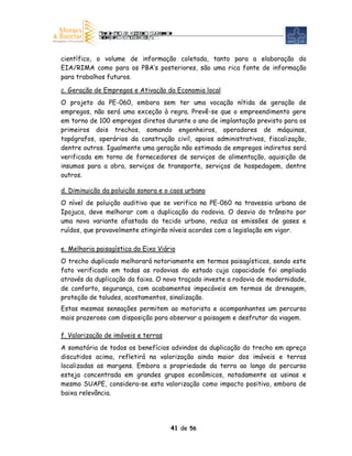 científico, o volume de informação coletada, tanto para a elaboração do
EIA/RIMA como para os PBA’s posteriores, são uma rica fonte de informação
para trabalhos futuros.

c. Geração de Empregos e Ativação da Economia local
O projeto da PE-060, embora sem ter uma vocação nítida de geração de
empregos, não será uma exceção à regra. Prevê-se que o empreendimento gere
em torno de 100 empregos diretos durante o ano de implantação previsto para os
primeiros dois trechos, somando engenheiros, operadores de máquinas,
topógrafos, operários da construção civil, apoios administrativos, fiscalização,
dentre outros. Igualmente uma geração não estimada de empregos indiretos será
verificada em torno de fornecedores de serviços de alimentação, aquisição de
insumos para a obra, serviços de transporte, serviços de hospedagem, dentre
outros.

d. Diminuição da poluição sonora e o caos urbano
O nível de poluição auditiva que se verifica na PE-060 na travessia urbana de
Ipojuca, deve melhorar com a duplicação da rodovia. O desvio do trânsito por
uma nova variante afastada do tecido urbano, reduz as emissões de gases e
ruídos, que provavelmente atingirão níveis acordes com a legislação em vigor.

e. Melhoria paisagística do Eixo Viário
O trecho duplicado melhorará notoriamente em termos paisagísticos, sendo este
fato verificado em todas as rodovias do estado cuja capacidade foi ampliada
através da duplicação da faixa. O novo traçado investe a rodovia de modernidade,
de conforto, segurança, com acabamentos impecáveis em termos de drenagem,
proteção de taludes, acostamentos, sinalização.
Estas mesmas sensações permitem ao motorista e acompanhantes um percurso
mais prazeroso com disposição para observar a paisagem e desfrutar da viagem.

f. Valorização de imóveis e terras
A somatória de todos os benefícios advindos da duplicação do trecho em apreço
discutidos acima, refletirá na valorização ainda maior dos imóveis e terras
localizadas as margens. Embora a propriedade da terra ao longo do percurso
esteja concentrada em grandes grupos econômicos, notadamente as usinas e
mesmo SUAPE, considera-se esta valorização como impacto positivo, embora de
baixa relevância.




                                     41 de 56
 