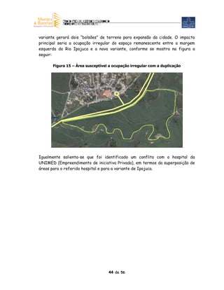 variante gerará dois “bolsões” de terreno para expansão da cidade. O impacto
principal seria a ocupação irregular do espaço remanescente entre a margem
esquerda do Rio Ipojuca e a nova variante, conforme se mostra na figura a
seguir:

      Figura 15 – Área susceptível a ocupação irregular com a duplicação




Igualmente salienta-se que foi identificado um conflito com o hospital da
UNIMED (Empreendimento de iniciativa Privada), em termos da superposição de
áreas para o referido hospital e para a variante de Ipojuca.




                                  44 de 56
 