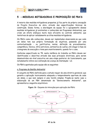 5 - MEDIDAS MITIGADORAS E PROPOSIÇÃO DE PBA’S

A maioria das medidas mitigadoras propostas já faz parte da própria concepção
do Projeto Executivo da obra, através das especificações técnicas de
construção. Dessa forma, a abordagem da equipe foi o agrupamento dessas
medidas mitigadoras já existentes e conhecidas em Programas Ambientais, que
criam um efeito sinérgico muito mais eficiente no controle ambiental, que
tentativas de aplicar isoladamente as ditas medidas mitigadoras.

Os PBA’s como são conhecidos, devem ser implantados observando-se que cada
um deles tem sua própria formulação de objetivos, passando por uma
contextualização - ou justificativa, metas, definição de procedimentos,
competência, técnica, infra-estrutura, estimativa de custos, até chegar à fase do
cronograma de execução e itens para monitoramento, quando for o caso.

Conforme especificado no TR, nesta instância do trabalho os PBA’s devem ser
identificados e descritos através das suas principais diretrizes, para serem
desenvolvidos em nível executivo em uma etapa posterior de licenciamento, que
notadamente refere-se à obtenção da Licença de Instalação – LI.

Os PBA’s apontados pela equipe são os seguintes:

a. Programa de Gestão Ambiental
O conjunto de PBA’s definido para o estudo requer de uma diretriz gerencial, que
garante a aplicação tecnicamente adequada e temporalmente oportuna de cada
um deles, o que nem sempre é uma tarefa simples. Propõe-se neste caso a
elaboração de um PBA denominado de “Gerenciamento Ambiental”, que
apresentaria a seguinte arquitetura:

             Figura 16 – Esquema de interações para aplicação dos PBA’s

                                   EMPREENDIMENTO



                 PREFEITURAS                              CPRH




                                        PGA




                   PBA’S                PBA’S                PBA’S
                MEIO BIÓTICO         MEIO FÍSICO        MEIO ANTRÓPICO




                                     47 de 56
 