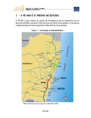1 - A PE-060 E O TRECHO DE ESTUDO

A PE-060 é uma rodovia do estado de Pernambuco que se desenvolve em um
percurso de 84km, paralelo à linha de praia do litoral sul do estado, e interliga as
cidades de Cabo de Santo Agostinho e São José da Coroa Grande.

                      Figura 1 – Localização do Empreendimento




         Fonte: Adaptado do projeto executivo da Maia Melo (2008)




                                        5 de 56
 