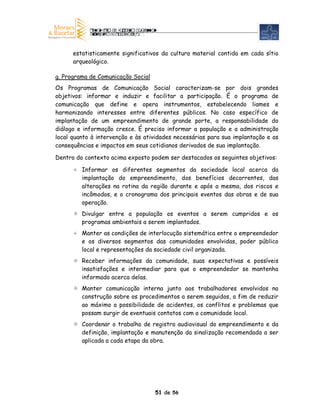 estatisticamente significativos da cultura material contida em cada sítio
      arqueológico.

g. Programa de Comunicação Social
Os Programas de Comunicação Social caracterizam-se por dois grandes
objetivos: informar e induzir e facilitar a participação. É o programa de
comunicação que define e opera instrumentos, estabelecendo liames e
harmonizando interesses entre diferentes públicos. No caso específico de
implantação de um empreendimento de grande porte, a responsabilidade do
diálogo e informação cresce. É preciso informar a população e a administração
local quanto à intervenção e às atividades necessárias para sua implantação e as
consequências e impactos em seus cotidianos derivados de sua implantação.

Dentro do contexto acima exposto podem ser destacados os seguintes objetivos:

         Informar os diferentes segmentos da sociedade local acerca da
         implantação do empreendimento, dos benefícios decorrentes, das
         alterações na rotina da região durante e após a mesma, dos riscos e
         incômodos, e o cronograma dos principais eventos das obras e de sua
         operação.
         Divulgar entre a população os eventos a serem cumpridos e os
         programas ambientais a serem implantados.
         Manter as condições de interlocução sistemática entre o empreendedor
         e os diversos segmentos das comunidades envolvidas, poder público
         local e representações da sociedade civil organizada.
         Receber informações da comunidade, suas expectativas e possíveis
         insatisfações e intermediar para que o empreendedor se mantenha
         informado acerca delas.
         Manter comunicação interna junto aos trabalhadores envolvidos na
         construção sobre os procedimentos a serem seguidos, a fim de reduzir
         ao máximo a possibilidade de acidentes, os conflitos e problemas que
         possam surgir de eventuais contatos com a comunidade local.
         Coordenar o trabalho de registro audiovisual do empreendimento e da
         definição, implantação e manutenção da sinalização recomendada a ser
         aplicada a cada etapa da obra.




                                    51 de 56
 