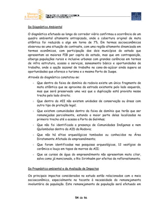 Do Diagnóstico Ambiental

O diagnóstico efetuado ao longo do corredor viário confirmou a ocorrência de um
quadro ambiental altamente antropizado, onde a cobertura original de mata
atlântica foi reduzida a algo em torno de 7%. Em termos socioeconômicos
observou-se uma situação de contraste, com uma região altamente dinamizada em
termos econômicos, com participação dos dois municípios do estado que
apresentam os maiores PIB per capita do estado, mas que em contraposição,
alberga populações rurais e inclusive urbanas com grandes carências em termos
de infra estrutura, acesso a serviços, saneamento básico e oportunidades de
trabalho, onde a opção sazonal de trabalho na cana-de-açúcar ainda supera as
oportunidades que oferece o turismo e o mesmo Porto de Suape.
Através do diagnóstico constatou-se:
      Que dentro da faixa de domínio da rodovia existe um único fragmento de
      mata atlântica que se aproxima da estrada existente pelo lado esquerdo,
      mas que será preservado uma vez que a duplicação está prevista nesse
      trecho pelo lado direito;
      Que dentro da AII não existem unidades de conservação ou áreas com
      outro tipo de proteção legal;
      Que existem comunidades dentro da faixa de domínio que terão que ser
      remanejadas parcialmente, estando a maior parte delas localizadas no
      primeiro trecho até o acesso a Porto de Galinhas;
      Que não foi identificada a presença de Comunidades Indígenas e nem
      Quilombolas dentro da AID da Rodovia;
      Que não há sítios arqueológicos tombados ou conhecidos na Área
      Diretamente Afetada do empreendimento;
      Que foram identificadas nas pesquisas arqueológicas, 12 vestígios de
      cerâmica e louça em topos de morros da AII;
      Que os cursos de água do empreendimento não apresentam mata ciliar,
      salvo como já mencionado, o Rio Sirinhaém por efeitos de reflorestamento.


Do Prognóstico ambiental e da Avaliação de Impactos

Os principais impactos considerados no estudo estão relacionados com o meio
socioeconômico, especialmente no tocante à necessidade do remanejamento
involuntário de população. Este remanejamento de população será efetuado em



                                 54 de 56
 