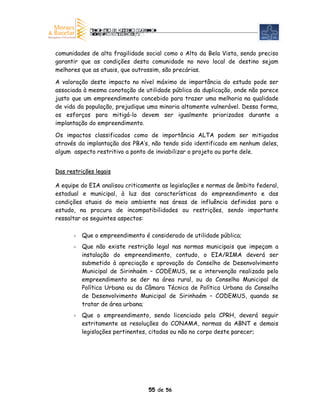 comunidades de alta fragilidade social como o Alto da Bela Vista, sendo preciso
garantir que as condições desta comunidade no novo local de destino sejam
melhores que as atuais, que outrossim, são precárias.

A valoração deste impacto no nível máximo de importância do estudo pode ser
associada à mesma conotação de utilidade pública da duplicação, onde não parece
justo que um empreendimento concebido para trazer uma melhoria na qualidade
de vida da população, prejudique uma minoria altamente vulnerável. Dessa forma,
os esforços para mitigá-lo devem ser igualmente priorizados durante a
implantação do empreendimento.

Os impactos classificados como de importância ALTA podem ser mitigados
através da implantação dos PBA’s, não tendo sido identificado em nenhum deles,
algum aspecto restritivo a ponto de inviabilizar o projeto ou parte dele.


Das restrições legais

A equipe do EIA analisou criticamente as legislações e normas de âmbito federal,
estadual e municipal, à luz das características do empreendimento e das
condições atuais do meio ambiente nas áreas de influência definidas para o
estudo, na procura de incompatibilidades ou restrições, sendo importante
ressaltar os seguintes aspectos:

          Que o empreendimento é considerado de utilidade pública;
          Que não existe restrição legal nas normas municipais que impeçam a
          instalação do empreendimento, contudo, o EIA/RIMA deverá ser
          submetido à apreciação e aprovação do Conselho de Desenvolvimento
          Municipal de Sirinhaém – CODEMUS, se a intervenção realizada pelo
          empreendimento se der na área rural, ou do Conselho Municipal de
          Política Urbana ou da Câmara Técnica de Política Urbana do Conselho
          de Desenvolvimento Municipal de Sirinhaém – CODEMUS, quando se
          tratar de área urbana;
          Que o empreendimento, sendo licenciado pela CPRH, deverá seguir
          estritamente as resoluções do CONAMA, normas da ABNT e demais
          legislações pertinentes, citadas ou não no corpo deste parecer;




                                 55 de 56
 