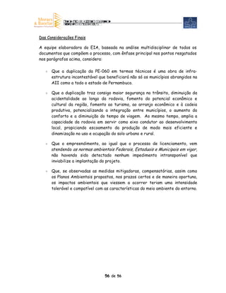 Das Considerações Finais

A equipe elaboradora do EIA, baseada na análise multidisciplinar de todos os
documentos que compõem o processo, com ênfase principal nos pontos resgatados
nos parágrafos acima, considera:

      Que a duplicação da PE-060 em termos técnicos é uma obra de infra-
      estrutura incontestável que beneficiará não só os municípios abrangidos na
      AII como a todo o estado de Pernambuco.

      Que a duplicação traz consigo maior segurança no trânsito, diminuição da
      acidentalidade ao longo da rodovia, fomento do potencial econômico e
      cultural da região, fomento ao turismo, ao arranjo econômico e à cadeia
      produtiva, potencializando a integração entre municípios, o aumento do
      conforto e a diminuição do tempo de viagem. Ao mesmo tempo, amplia a
      capacidade da rodovia em servir como eixo condutor ao desenvolvimento
      local, propiciando escoamento da produção de modo mais eficiente e
      dinamização no uso e ocupação do solo urbano e rural.

      Que o empreendimento, ao igual que o processo de licenciamento, vem
      atendendo as normas ambientais Federais, Estaduais e Municipais em vigor,
      não havendo sido detectado nenhum impedimento intransponível que
      inviabilize a implantação do projeto.

      Que, se observadas as medidas mitigadoras, compensatórias, assim como
      os Planos Ambientais propostos, nos prazos certos e de maneira oportuna,
      os impactos ambientais que viessem a ocorrer teriam uma intensidade
      tolerável e compatível com as características do meio ambiente do entorno.




                                 56 de 56
 