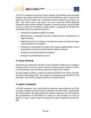 A PE-60 é claramente a principal rodovia estadual de Pernambuco pela sua dupla
função de dar acesso às praias do litoral sul de Pernambuco e servir como eixo de
ligação do Porto de Suape com o restante da malha rodoviária do estado e do
país. Com efeito, tudo o que tenha a ver com o porto de SUAPE apresenta
atualmente uma altíssima relevância regional e inclusive nacional e uma prioridade
1A para o estado de Pernambuco. Nesse sentido, a duplicação da PE-060 terá
repercussão direta nos seguintes aspectos:

      Promoção da expansão econômica da região.
      Melhoramento e integração dos pólos econômicos que se desenvolvem ao
      longo da rodovia.
      Redução de Custos de Transporte através da economia de tempo de viagem
      e de equipamento de transporte.
      Promoção do crescimento do turismo intra regional, possibilitando a oferta
      de programas variados com deslocamentos rápidos e seguros.
      Criação de novas oportunidades de negócios.
      Redução de acidentalidade na rodovia.


O trecho Envolvido

Dos 84 km que conformam a PE-060, foram estudados 33,78km que é a distância
existente entre o inicio do trecho, um pouco antes do primeiro acesso a SUAPE,
e o entroncamento com a PE-061 que dá acesso a Barra de Sirinhaém.
Ao longo desses 33,78 km, o trecho de estudo da PE-060 corta terras de quatro
(4) bacias hidrográficas, GL2, GL3, Ipojuca e Sirinhaém que se inserem em três
municípios: Cabo (3,90%), Ipojuca (66,5%) e Sirinhaém (29,6%).



A rodovia atualmente

A PE-060 apresenta como características marcantes uma plataforma de 12,0m
de largura composta de duas faixas de rolamento com 3,5m cada e acostamentos
de 2,5m de largura. Em alguns pontos do traçado constata-se um estreitamento
dos acostamentos em decorrência do avanço da cana-de-açúcar na faixa de
domínio. A figura a seguir mostra um esquema da seção transversal atual da PE-
060.




                                  6 de 56
 
