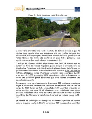 Figura 2 – Seção transversal típica do trecho atual




                 2,50       3,50              3,50              2,50




O eixo viário atravessa uma região ondulada, de domínio colinoso o que lhe
confere como característica uma sinuosidade alta com trechos extensos sem
possibilidade de ultrapassagem, mesmo assim, as características geométricas de
rampa máxima e raio mínimo são aceitáveis em quase todo o percurso, o que
significa que poderá ser duplicada sem maiores restrições.
O tráfego na PE-060 é intenso, especialmente nos finais de semana onde há
aumento do fluxo de veículos de passeio que se dirigem às diversas praias do
litoral sul de Pernambuco e do litoral norte de Alagoas. Dados do DER sugerem
que diariamente circulam na estrada uma média da ordem de 11.270 veículos/dia
no trecho até Ipojuca (sendo influenciado basicamente pela presença de SUAPE)
e um valor de 5.700 veículos/dia (50% menor) característico do restante do
trecho até Sirinhaém, porém salientando que estes valores apresentam uma
sazonalidade marcante.
Interessante notar que o levantamento de dados da JBR incluiu uma pesquisa de
origem e destino nos caminhões que circulavam no trecho nos dias 04 e 05 de
março de 2009. Foram ao todo entrevistados 522 caminhões circulando em
ambos sentidos, dos quais 62,6% afirmaram estar trabalhando com alguma
atividade relacionada com o Porto de SUAPE. Isto deixa em evidência a grande
importância do CIPS como principal eixo de geração de tráfego pesado na PE-
060.
Em termos da composição do tráfego nos diferentes segmentos da PE-060,
observa-se que no trecho de SUAPE, em torno de 20% corresponde a caminhões.




                                   7 de 56
 
