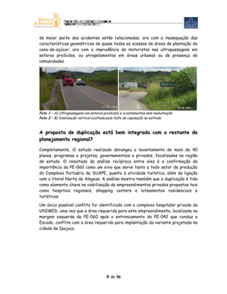 da maior parte dos acidentes estão relacionadas, ora com a inadequação das
características geométricas de quase todos os acessos de áreas de plantação de
cana-de-açúcar, ora com a imprudência de motoristas nas ultrapassagens em
setores proibidos, ou atropelamentos em áreas urbanas ou de presença de
comunidades.
  A                                             B




Foto 1 – A) Ultrapassagens em setores proibidos e acostamentos sem manutenção
Foto 2 – B) Sinalização vertical ocultada pela falta de capinação na estrada



A proposta de duplicação está bem integrada com o restante do
planejamento regional?

Completamente. O estudo realizado abrangeu o levantamento de mais de 40
planos, programas e projetos, governamentais e privados, focalizados na região
de estudo. O resultado da análise recíproca entre eles é a confirmação da
importância da PE-060 como um eixo que serve tanto a todo setor de produção
do Complexo Portuário de SUAPE, quanto à atividade turística, além da ligação
com o litoral Norte de Alagoas. A análise mostra também que a duplicação é tida
como elemento chave na viabilização de empreendimentos privados propostos tais
como hospitais regionais, shopping centers e loteamentos residenciais e
turísticos.

Um único possível conflito foi identificado com o complexo hospitalar privado da
UNIMED, uma vez que a área requerida para este empreendimento, localizada na
margem esquerda da PE-060 após o entroncamento da PE-042 que conduz a
Escada, conflita com a área requerida para implantação da variante projetada na
cidade de Ipojuca.




                                      9 de 56
 