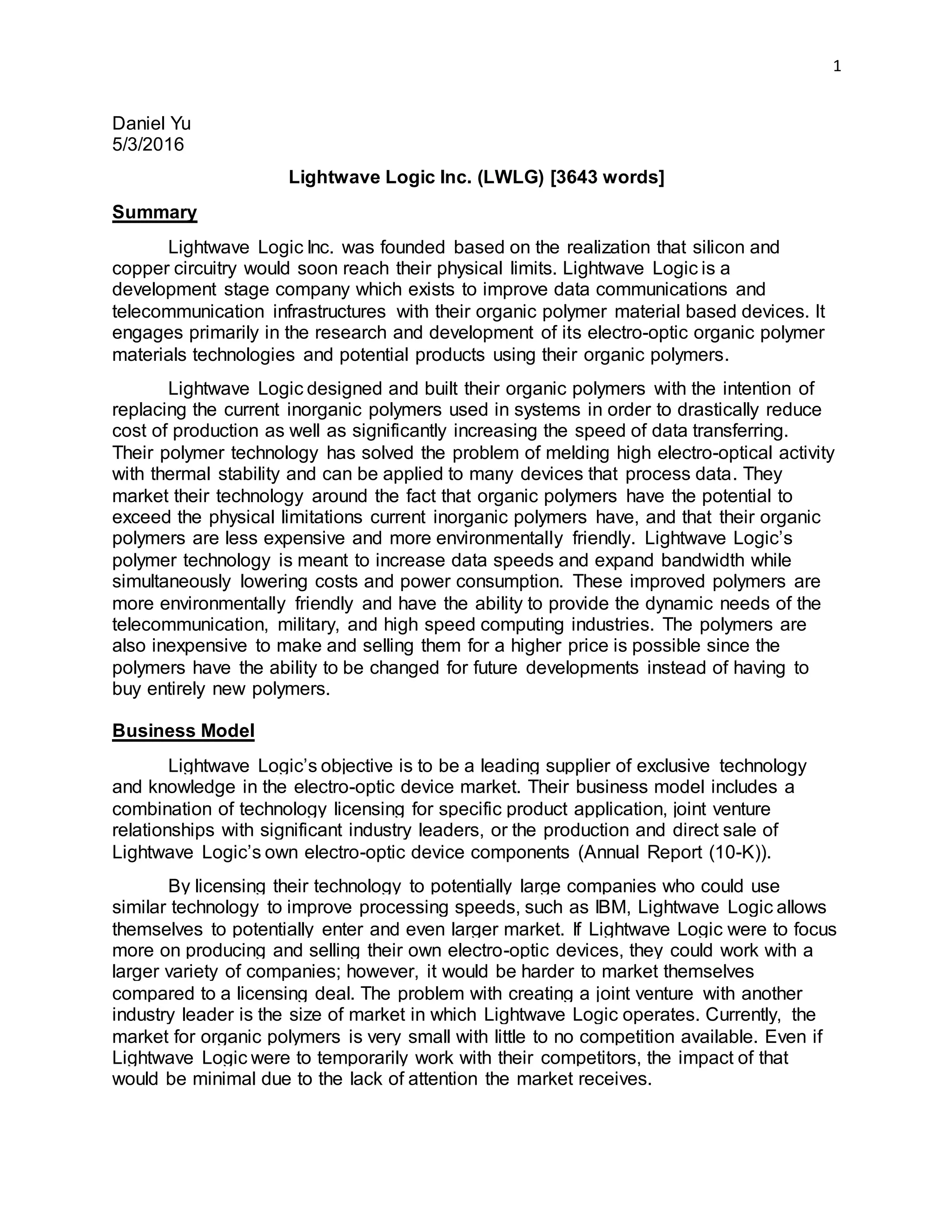 1
Daniel Yu
5/3/2016
Lightwave Logic Inc. (LWLG) [3643 words]
Summary
Lightwave Logic Inc. was founded based on the realization that silicon and
copper circuitry would soon reach their physical limits. Lightwave Logic is a
development stage company which exists to improve data communications and
telecommunication infrastructures with their organic polymer material based devices. It
engages primarily in the research and development of its electro-optic organic polymer
materials technologies and potential products using their organic polymers.
Lightwave Logic designed and built their organic polymers with the intention of
replacing the current inorganic polymers used in systems in order to drastically reduce
cost of production as well as significantly increasing the speed of data transferring.
Their polymer technology has solved the problem of melding high electro-optical activity
with thermal stability and can be applied to many devices that process data. They
market their technology around the fact that organic polymers have the potential to
exceed the physical limitations current inorganic polymers have, and that their organic
polymers are less expensive and more environmentally friendly. Lightwave Logic’s
polymer technology is meant to increase data speeds and expand bandwidth while
simultaneously lowering costs and power consumption. These improved polymers are
more environmentally friendly and have the ability to provide the dynamic needs of the
telecommunication, military, and high speed computing industries. The polymers are
also inexpensive to make and selling them for a higher price is possible since the
polymers have the ability to be changed for future developments instead of having to
buy entirely new polymers.
Business Model
Lightwave Logic’s objective is to be a leading supplier of exclusive technology
and knowledge in the electro-optic device market. Their business model includes a
combination of technology licensing for specific product application, joint venture
relationships with significant industry leaders, or the production and direct sale of
Lightwave Logic’s own electro-optic device components (Annual Report (10-K)).
By licensing their technology to potentially large companies who could use
similar technology to improve processing speeds, such as IBM, Lightwave Logic allows
themselves to potentially enter and even larger market. If Lightwave Logic were to focus
more on producing and selling their own electro-optic devices, they could work with a
larger variety of companies; however, it would be harder to market themselves
compared to a licensing deal. The problem with creating a joint venture with another
industry leader is the size of market in which Lightwave Logic operates. Currently, the
market for organic polymers is very small with little to no competition available. Even if
Lightwave Logic were to temporarily work with their competitors, the impact of that
would be minimal due to the lack of attention the market receives.
 