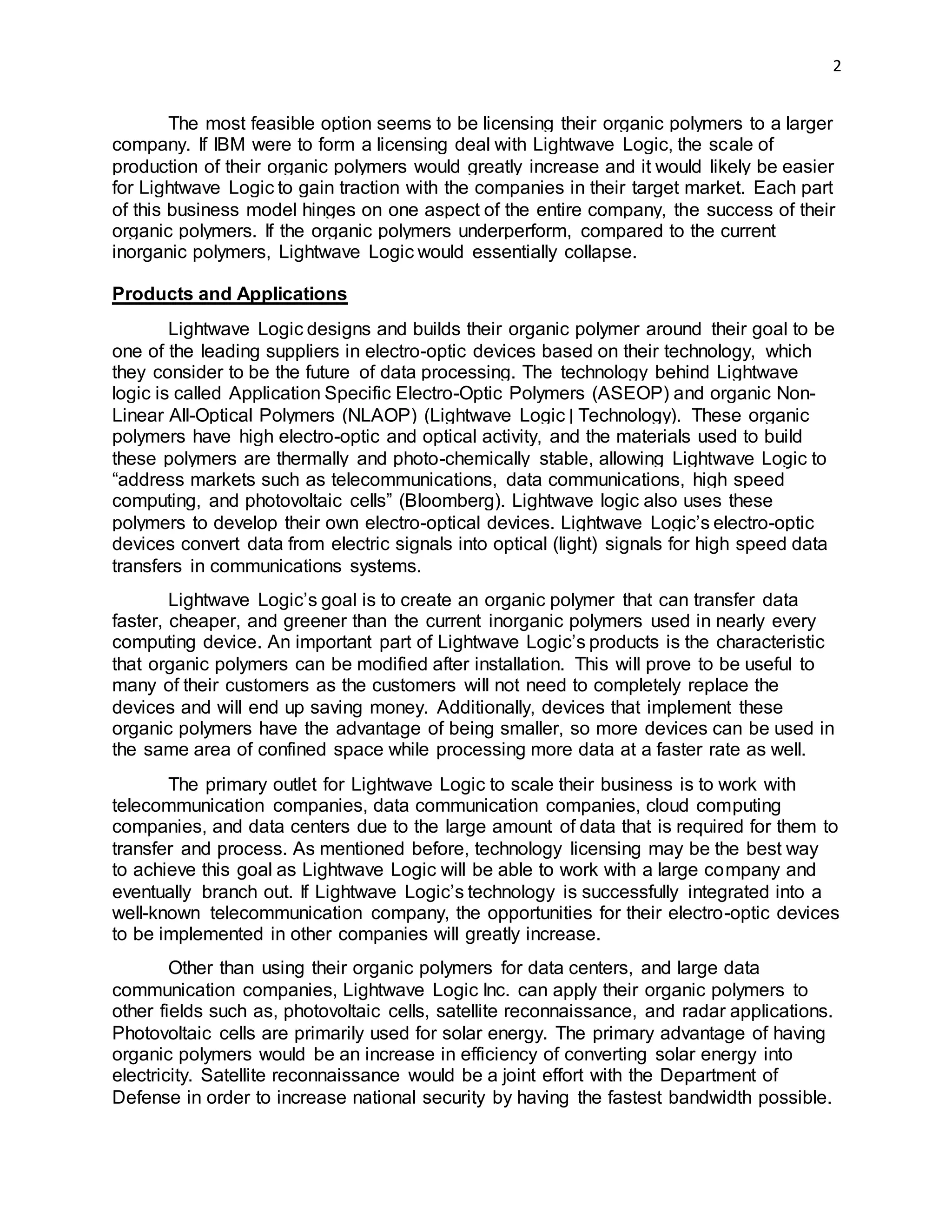2
The most feasible option seems to be licensing their organic polymers to a larger
company. If IBM were to form a licensing deal with Lightwave Logic, the scale of
production of their organic polymers would greatly increase and it would likely be easier
for Lightwave Logic to gain traction with the companies in their target market. Each part
of this business model hinges on one aspect of the entire company, the success of their
organic polymers. If the organic polymers underperform, compared to the current
inorganic polymers, Lightwave Logic would essentially collapse.
Products and Applications
Lightwave Logic designs and builds their organic polymer around their goal to be
one of the leading suppliers in electro-optic devices based on their technology, which
they consider to be the future of data processing. The technology behind Lightwave
logic is called Application Specific Electro-Optic Polymers (ASEOP) and organic Non-
Linear All-Optical Polymers (NLAOP) (Lightwave Logic | Technology). These organic
polymers have high electro-optic and optical activity, and the materials used to build
these polymers are thermally and photo-chemically stable, allowing Lightwave Logic to
“address markets such as telecommunications, data communications, high speed
computing, and photovoltaic cells” (Bloomberg). Lightwave logic also uses these
polymers to develop their own electro-optical devices. Lightwave Logic’s electro-optic
devices convert data from electric signals into optical (light) signals for high speed data
transfers in communications systems.
Lightwave Logic’s goal is to create an organic polymer that can transfer data
faster, cheaper, and greener than the current inorganic polymers used in nearly every
computing device. An important part of Lightwave Logic’s products is the characteristic
that organic polymers can be modified after installation. This will prove to be useful to
many of their customers as the customers will not need to completely replace the
devices and will end up saving money. Additionally, devices that implement these
organic polymers have the advantage of being smaller, so more devices can be used in
the same area of confined space while processing more data at a faster rate as well.
The primary outlet for Lightwave Logic to scale their business is to work with
telecommunication companies, data communication companies, cloud computing
companies, and data centers due to the large amount of data that is required for them to
transfer and process. As mentioned before, technology licensing may be the best way
to achieve this goal as Lightwave Logic will be able to work with a large company and
eventually branch out. If Lightwave Logic’s technology is successfully integrated into a
well-known telecommunication company, the opportunities for their electro-optic devices
to be implemented in other companies will greatly increase.
Other than using their organic polymers for data centers, and large data
communication companies, Lightwave Logic Inc. can apply their organic polymers to
other fields such as, photovoltaic cells, satellite reconnaissance, and radar applications.
Photovoltaic cells are primarily used for solar energy. The primary advantage of having
organic polymers would be an increase in efficiency of converting solar energy into
electricity. Satellite reconnaissance would be a joint effort with the Department of
Defense in order to increase national security by having the fastest bandwidth possible.
 