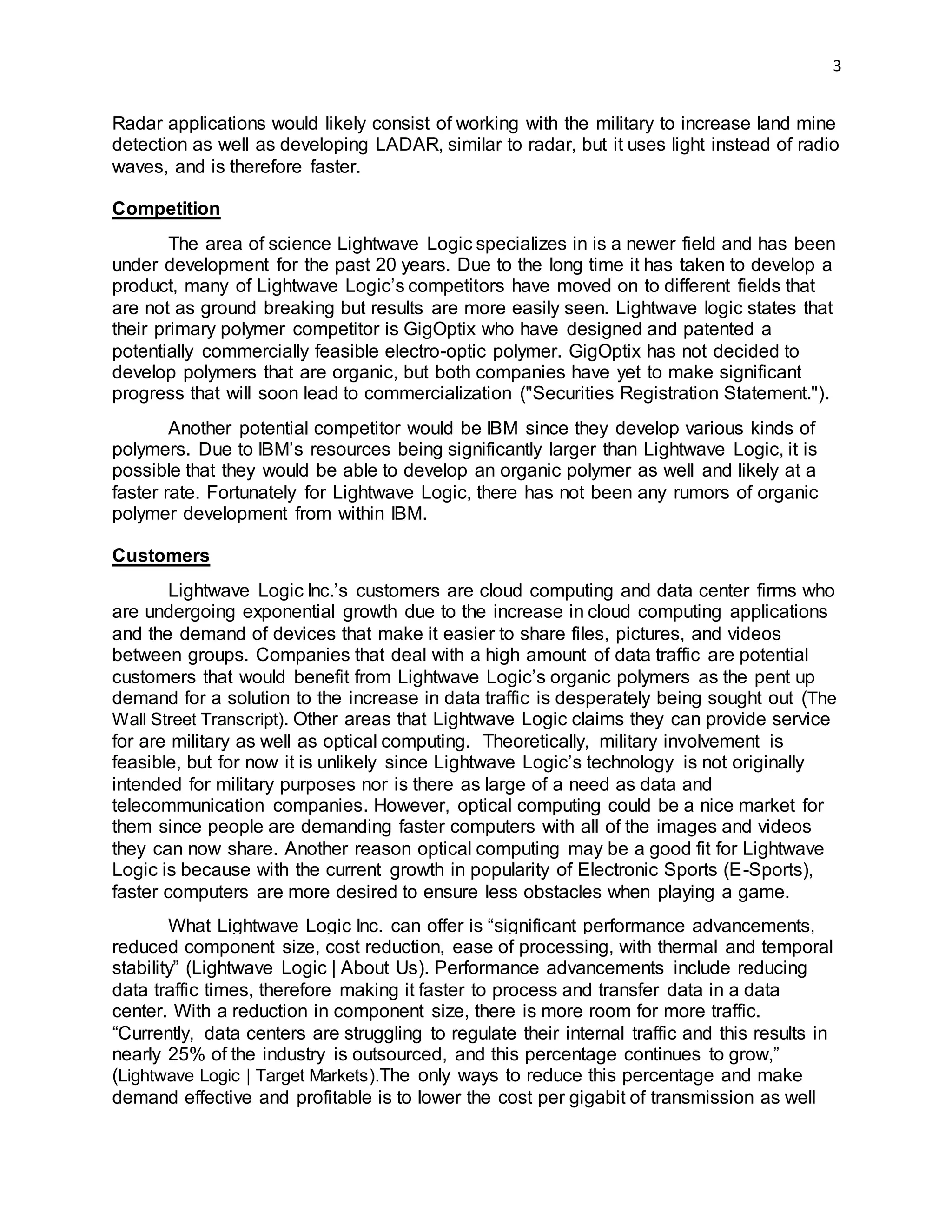 3
Radar applications would likely consist of working with the military to increase land mine
detection as well as developing LADAR, similar to radar, but it uses light instead of radio
waves, and is therefore faster.
Competition
The area of science Lightwave Logic specializes in is a newer field and has been
under development for the past 20 years. Due to the long time it has taken to develop a
product, many of Lightwave Logic’s competitors have moved on to different fields that
are not as ground breaking but results are more easily seen. Lightwave logic states that
their primary polymer competitor is GigOptix who have designed and patented a
potentially commercially feasible electro-optic polymer. GigOptix has not decided to
develop polymers that are organic, but both companies have yet to make significant
progress that will soon lead to commercialization ("Securities Registration Statement.").
Another potential competitor would be IBM since they develop various kinds of
polymers. Due to IBM’s resources being significantly larger than Lightwave Logic, it is
possible that they would be able to develop an organic polymer as well and likely at a
faster rate. Fortunately for Lightwave Logic, there has not been any rumors of organic
polymer development from within IBM.
Customers
Lightwave Logic Inc.’s customers are cloud computing and data center firms who
are undergoing exponential growth due to the increase in cloud computing applications
and the demand of devices that make it easier to share files, pictures, and videos
between groups. Companies that deal with a high amount of data traffic are potential
customers that would benefit from Lightwave Logic’s organic polymers as the pent up
demand for a solution to the increase in data traffic is desperately being sought out (The
Wall Street Transcript). Other areas that Lightwave Logic claims they can provide service
for are military as well as optical computing. Theoretically, military involvement is
feasible, but for now it is unlikely since Lightwave Logic’s technology is not originally
intended for military purposes nor is there as large of a need as data and
telecommunication companies. However, optical computing could be a nice market for
them since people are demanding faster computers with all of the images and videos
they can now share. Another reason optical computing may be a good fit for Lightwave
Logic is because with the current growth in popularity of Electronic Sports (E-Sports),
faster computers are more desired to ensure less obstacles when playing a game.
What Lightwave Logic Inc. can offer is “significant performance advancements,
reduced component size, cost reduction, ease of processing, with thermal and temporal
stability” (Lightwave Logic | About Us). Performance advancements include reducing
data traffic times, therefore making it faster to process and transfer data in a data
center. With a reduction in component size, there is more room for more traffic.
“Currently, data centers are struggling to regulate their internal traffic and this results in
nearly 25% of the industry is outsourced, and this percentage continues to grow,”
(Lightwave Logic | Target Markets).The only ways to reduce this percentage and make
demand effective and profitable is to lower the cost per gigabit of transmission as well
 