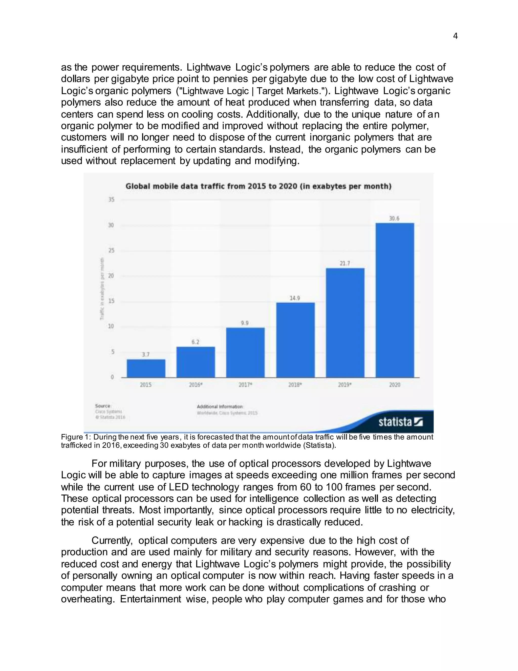 4
as the power requirements. Lightwave Logic’s polymers are able to reduce the cost of
dollars per gigabyte price point to pennies per gigabyte due to the low cost of Lightwave
Logic’s organic polymers ("Lightwave Logic | Target Markets."). Lightwave Logic’s organic
polymers also reduce the amount of heat produced when transferring data, so data
centers can spend less on cooling costs. Additionally, due to the unique nature of an
organic polymer to be modified and improved without replacing the entire polymer,
customers will no longer need to dispose of the current inorganic polymers that are
insufficient of performing to certain standards. Instead, the organic polymers can be
used without replacement by updating and modifying.
Figure 1: During the next five years, it is forecasted that the amountofdata traffic will be five times the amount
trafficked in 2016,exceeding 30 exabytes of data per month worldwide (Statista).
For military purposes, the use of optical processors developed by Lightwave
Logic will be able to capture images at speeds exceeding one million frames per second
while the current use of LED technology ranges from 60 to 100 frames per second.
These optical processors can be used for intelligence collection as well as detecting
potential threats. Most importantly, since optical processors require little to no electricity,
the risk of a potential security leak or hacking is drastically reduced.
Currently, optical computers are very expensive due to the high cost of
production and are used mainly for military and security reasons. However, with the
reduced cost and energy that Lightwave Logic’s polymers might provide, the possibility
of personally owning an optical computer is now within reach. Having faster speeds in a
computer means that more work can be done without complications of crashing or
overheating. Entertainment wise, people who play computer games and for those who
 