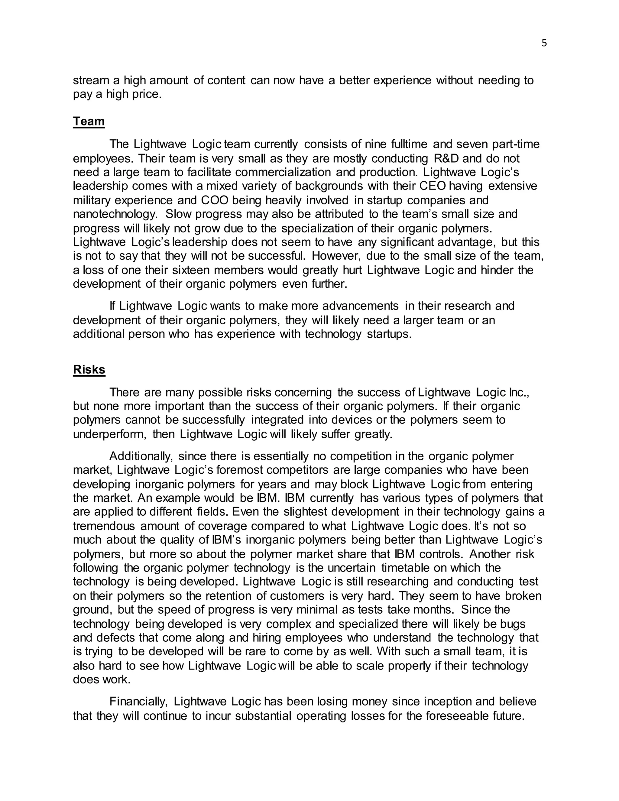 5
stream a high amount of content can now have a better experience without needing to
pay a high price.
Team
The Lightwave Logic team currently consists of nine fulltime and seven part-time
employees. Their team is very small as they are mostly conducting R&D and do not
need a large team to facilitate commercialization and production. Lightwave Logic’s
leadership comes with a mixed variety of backgrounds with their CEO having extensive
military experience and COO being heavily involved in startup companies and
nanotechnology. Slow progress may also be attributed to the team’s small size and
progress will likely not grow due to the specialization of their organic polymers.
Lightwave Logic’s leadership does not seem to have any significant advantage, but this
is not to say that they will not be successful. However, due to the small size of the team,
a loss of one their sixteen members would greatly hurt Lightwave Logic and hinder the
development of their organic polymers even further.
If Lightwave Logic wants to make more advancements in their research and
development of their organic polymers, they will likely need a larger team or an
additional person who has experience with technology startups.
Risks
There are many possible risks concerning the success of Lightwave Logic Inc.,
but none more important than the success of their organic polymers. If their organic
polymers cannot be successfully integrated into devices or the polymers seem to
underperform, then Lightwave Logic will likely suffer greatly.
Additionally, since there is essentially no competition in the organic polymer
market, Lightwave Logic’s foremost competitors are large companies who have been
developing inorganic polymers for years and may block Lightwave Logic from entering
the market. An example would be IBM. IBM currently has various types of polymers that
are applied to different fields. Even the slightest development in their technology gains a
tremendous amount of coverage compared to what Lightwave Logic does. It’s not so
much about the quality of IBM’s inorganic polymers being better than Lightwave Logic’s
polymers, but more so about the polymer market share that IBM controls. Another risk
following the organic polymer technology is the uncertain timetable on which the
technology is being developed. Lightwave Logic is still researching and conducting test
on their polymers so the retention of customers is very hard. They seem to have broken
ground, but the speed of progress is very minimal as tests take months. Since the
technology being developed is very complex and specialized there will likely be bugs
and defects that come along and hiring employees who understand the technology that
is trying to be developed will be rare to come by as well. With such a small team, it is
also hard to see how Lightwave Logic will be able to scale properly if their technology
does work.
Financially, Lightwave Logic has been losing money since inception and believe
that they will continue to incur substantial operating losses for the foreseeable future.
 