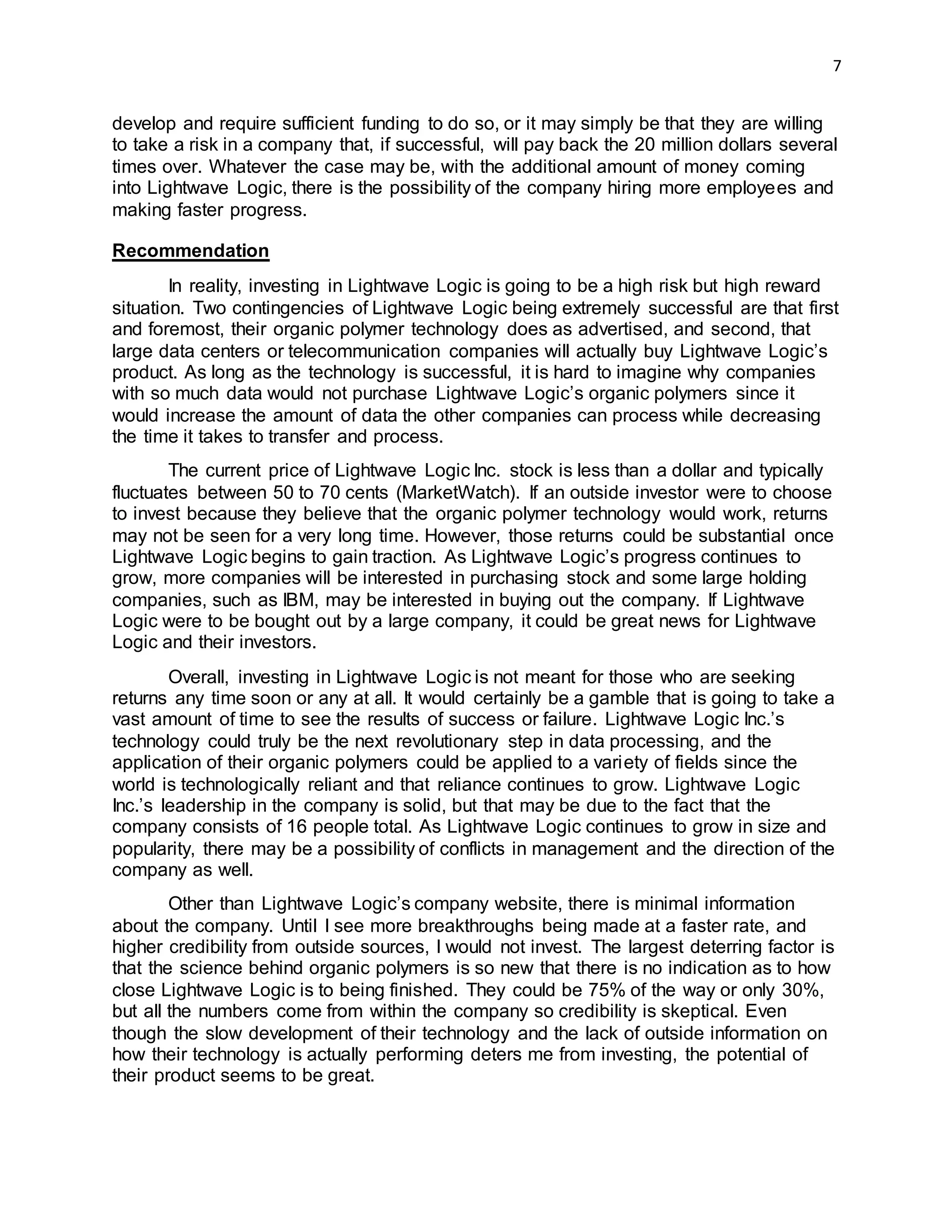 7
develop and require sufficient funding to do so, or it may simply be that they are willing
to take a risk in a company that, if successful, will pay back the 20 million dollars several
times over. Whatever the case may be, with the additional amount of money coming
into Lightwave Logic, there is the possibility of the company hiring more employees and
making faster progress.
Recommendation
In reality, investing in Lightwave Logic is going to be a high risk but high reward
situation. Two contingencies of Lightwave Logic being extremely successful are that first
and foremost, their organic polymer technology does as advertised, and second, that
large data centers or telecommunication companies will actually buy Lightwave Logic’s
product. As long as the technology is successful, it is hard to imagine why companies
with so much data would not purchase Lightwave Logic’s organic polymers since it
would increase the amount of data the other companies can process while decreasing
the time it takes to transfer and process.
The current price of Lightwave Logic Inc. stock is less than a dollar and typically
fluctuates between 50 to 70 cents (MarketWatch). If an outside investor were to choose
to invest because they believe that the organic polymer technology would work, returns
may not be seen for a very long time. However, those returns could be substantial once
Lightwave Logic begins to gain traction. As Lightwave Logic’s progress continues to
grow, more companies will be interested in purchasing stock and some large holding
companies, such as IBM, may be interested in buying out the company. If Lightwave
Logic were to be bought out by a large company, it could be great news for Lightwave
Logic and their investors.
Overall, investing in Lightwave Logic is not meant for those who are seeking
returns any time soon or any at all. It would certainly be a gamble that is going to take a
vast amount of time to see the results of success or failure. Lightwave Logic Inc.’s
technology could truly be the next revolutionary step in data processing, and the
application of their organic polymers could be applied to a variety of fields since the
world is technologically reliant and that reliance continues to grow. Lightwave Logic
Inc.’s leadership in the company is solid, but that may be due to the fact that the
company consists of 16 people total. As Lightwave Logic continues to grow in size and
popularity, there may be a possibility of conflicts in management and the direction of the
company as well.
Other than Lightwave Logic’s company website, there is minimal information
about the company. Until I see more breakthroughs being made at a faster rate, and
higher credibility from outside sources, I would not invest. The largest deterring factor is
that the science behind organic polymers is so new that there is no indication as to how
close Lightwave Logic is to being finished. They could be 75% of the way or only 30%,
but all the numbers come from within the company so credibility is skeptical. Even
though the slow development of their technology and the lack of outside information on
how their technology is actually performing deters me from investing, the potential of
their product seems to be great.
 