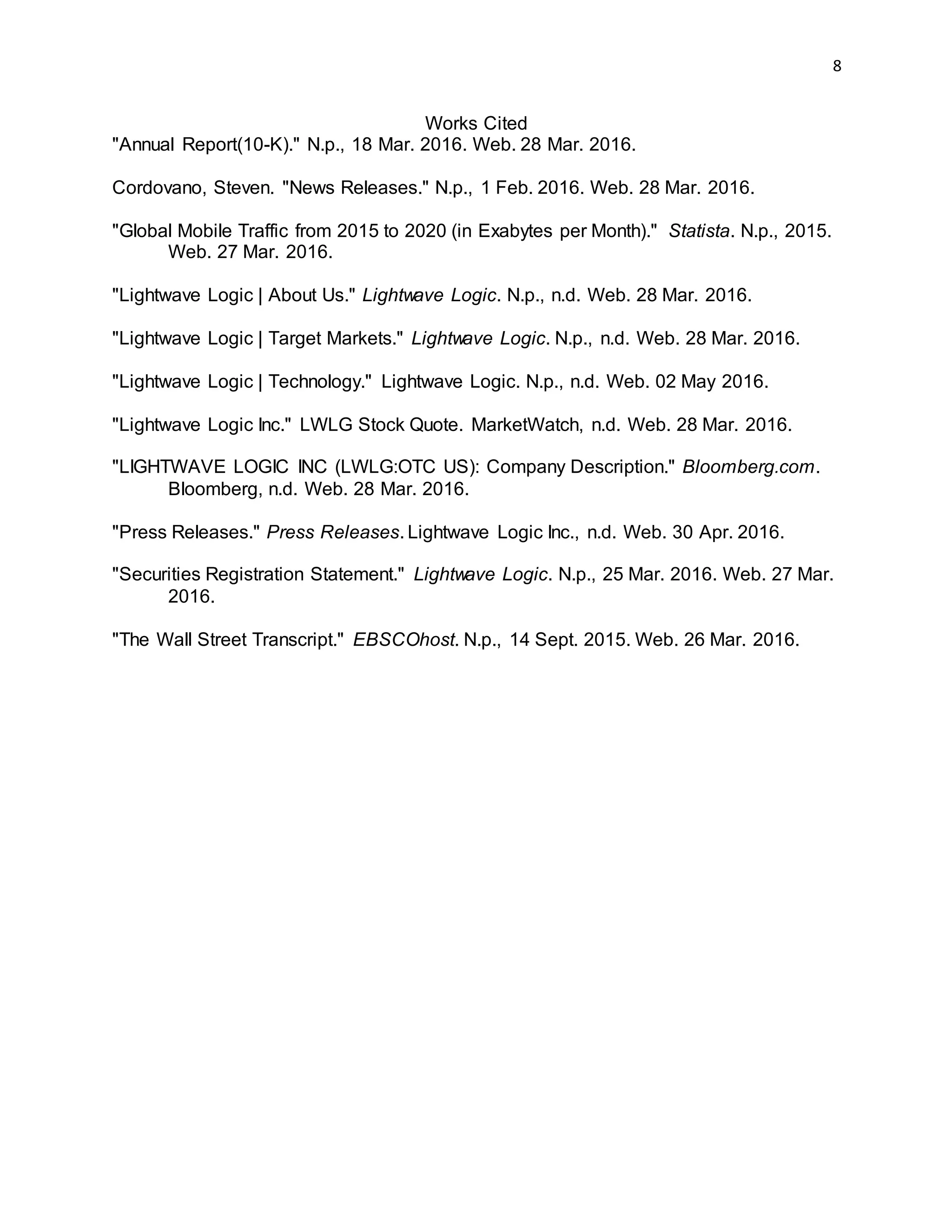 8
Works Cited
"Annual Report(10-K)." N.p., 18 Mar. 2016. Web. 28 Mar. 2016.
Cordovano, Steven. "News Releases." N.p., 1 Feb. 2016. Web. 28 Mar. 2016.
"Global Mobile Traffic from 2015 to 2020 (in Exabytes per Month)." Statista. N.p., 2015.
Web. 27 Mar. 2016.
"Lightwave Logic | About Us." Lightwave Logic. N.p., n.d. Web. 28 Mar. 2016.
"Lightwave Logic | Target Markets." Lightwave Logic. N.p., n.d. Web. 28 Mar. 2016.
"Lightwave Logic | Technology." Lightwave Logic. N.p., n.d. Web. 02 May 2016.
"Lightwave Logic Inc." LWLG Stock Quote. MarketWatch, n.d. Web. 28 Mar. 2016.
"LIGHTWAVE LOGIC INC (LWLG:OTC US): Company Description." Bloomberg.com.
Bloomberg, n.d. Web. 28 Mar. 2016.
"Press Releases." Press Releases. Lightwave Logic Inc., n.d. Web. 30 Apr. 2016.
"Securities Registration Statement." Lightwave Logic. N.p., 25 Mar. 2016. Web. 27 Mar.
2016.
"The Wall Street Transcript." EBSCOhost. N.p., 14 Sept. 2015. Web. 26 Mar. 2016.
 
