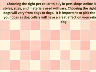 Choosing the right pet collar to buy in pets shops online is
styles, sizes, and materials used will vary. Choosing the right
dogs will vary from dogs to dogs. It is important to pick the
your dogs as dog collars will have a great effect on your relat
                                        dog.
 