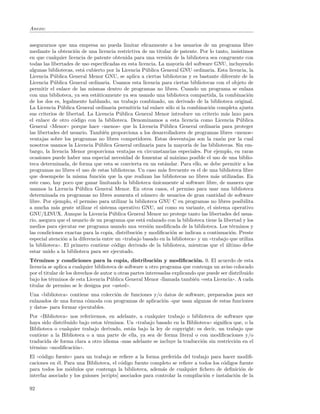 Anexo:


asegurarnos que una empresa no pueda limitar eﬁcazmente a los usuarios de un programa libre
mediante la obtenci´n de una licencia restrictiva de un titular de patente. Por lo tanto, insistimos
                     o
en que cualquier licencia de patente obtenida para una versi´n de la biblioteca sea congruente con
                                                                 o
todas las libertades de uso especiﬁcadas en esta licencia. La mayor´ del software GNU, incluyendo
                                                                      ıa
algunas bibliotecas, est´ cubierto por la Licencia P´blica General GNU ordinaria. Esta licencia, la
                         a                             u
Licencia P´blica General Menor GNU, se aplica a ciertas bibliotecas y es bastante diferente de la
            u
Licencia P´blica General ordinaria. Usamos esta licencia para ciertas bibliotecas con el objeto de
            u
permitir el enlace de las mismas dentro de programas no libres. Cuando un programa se enlaza
con una biblioteca, ya sea est´ticamente ya sea usando una biblioteca compartida, la combinaci´n
                               a                                                                       o
de los dos es, legalmente hablando, un trabajo combinado, un derivado de la biblioteca original.
La Licencia P´blica General ordinaria permitir´ tal enlace s´lo si la combinaci´n completa ajusta
                u                                 ıa             o                   o
sus criterios de libertad. La Licencia P´blica General Menor introduce un criterio m´s laxo para
                                          u                                                 a
el enlace de otro c´digo con la biblioteca. Denominamos a esta licencia como Licencia P´blica
                     o                                                                            u
General ((Menor)) porque hace ((menos)) que la Licencia P´blica General ordinaria para proteger
                                                               u
las libertades del usuario. Tambi´n proporciona a los desarrolladores de programas libres ((menos))
                                   e
ventajas sobre los programas no libres competidores. Estas desventajas son la raz´n por la cual
                                                                                          o
nosotros usamos la Licencia P´blica General ordinaria para la mayor´ de las bibliotecas. Sin em-
                                u                                        ıa
bargo, la licencia Menor proporciona ventajas en circunstancias especiales. Por ejemplo, en raras
ocasiones puede haber una especial necesidad de fomentar al m´ximo posible el uso de una biblio-
                                                                    a
teca determinada, de forma que esta se convierta en un est´ndar. Para ello, se debe permitir a los
                                                               a
programas no libres el uso de estas bibliotecas. Un caso m´s frecuente es el de una biblioteca libre
                                                             a
que desempe˜e la misma funci´n que la que realizan las bibliotecas no libres m´s utilizadas. En
               n                 o                                                      a
este caso, hay poco que ganar limitando la biblioteca unicamente al software libre, de manera que
                                                           ´
usamos la Licencia P´blica General Menor. En otros casos, el permiso para usar una biblioteca
                       u
determinada en programas no libres aumenta el n´mero de usuarios de gran cantidad de software
                                                     u
libre. Por ejemplo, el permiso para utilizar la biblioteca GNU C en programas no libres posibilita
a mucha m´s gente utilizar el sistema operativo GNU, as´ como su variante, el sistema operativo
             a                                               ı
GNU/LINUX. Aunque la Licencia P´blica General Menor no protege tanto las libertades del usua-
                                       u
rio, asegura que el usuario de un programa que est´ enlazado con la biblioteca tiene la libertad y los
                                                     a
medios para ejecutar ese programa usando una versi´n modiﬁcada de la biblioteca. Los t´rminos y
                                                         o                                     e
las condiciones exactas para la copia, distribuci´n y modiﬁcaci´n se indican a continuaci´n. Preste
                                                  o                o                          o
especial atenci´n a la diferencia entre un ((trabajo basado en la biblioteca)) y un ((trabajo que utiliza
                 o
la biblioteca)). El primero contiene c´digo derivado de la biblioteca, mientras que el ultimo debe
                                       o                                                    ´
estar unido a la biblioteca para ser ejecutado.
T´rminos y condiciones para la copia, distribuci´n y modiﬁcaci´n. 0. El acuerdo de esta
   e                                                        o                o
licencia se aplica a cualquier biblioteca de software u otro programa que contenga un aviso colocado
por el titular de los derechos de autor u otras partes interesadas explicando que puede ser distribuido
bajo los t´rminos de esta Licencia P´blica General Menor -llamada tambi´n ((esta Licencia)). A cada
          e                           u                                     e
titular de permiso se le designa por ((usted)).
Una ((biblioteca)) contiene una colecci´n de funciones y/o datos de software, preparados para ser
                                       o
enlazados de una forma c´moda con programas de aplicaci´n -que usan algunas de estas funciones
                          o                                o
y datos- para formar ejecutables.
Por ((Biblioteca)) nos referiremos, en adelante, a cualquier trabajo o biblioteca de software que
haya sido distribuido bajo estos t´rminos. Un ((trabajo basado en la Biblioteca)) signiﬁca que, o la
                                  e
Biblioteca o cualquier trabajo derivado, est´n bajo la ley de copyright: es decir, un trabajo que
                                             a
contiene a la Biblioteca o a una parte de ella, ya sea de forma literal o con modiﬁcaciones y/o
traducida de forma clara a otro idioma -mas adelante se incluye la traducci´n sin restricci´n en el
                                                                            o               o
t´rmino ((modiﬁcaci´n)).
 e                   o
El ((c´digo fuente)) para un trabajo se reﬁere a la forma preferida del trabajo para hacer modiﬁ-
      o
caciones en ´l. Para una Biblioteca, el c´digo fuente completo se reﬁere a todos los c´digos fuente
             e                            o                                            o
para todos los m´dulos que contenga la biblioteca, adem´s de cualquier ﬁchero de deﬁnici´n de
                  o                                         a                                  o
interfaz asociado y los guiones [scripts] asociados para controlar la compilaci´n e instalaci´n de la
                                                                               o             o

92
 