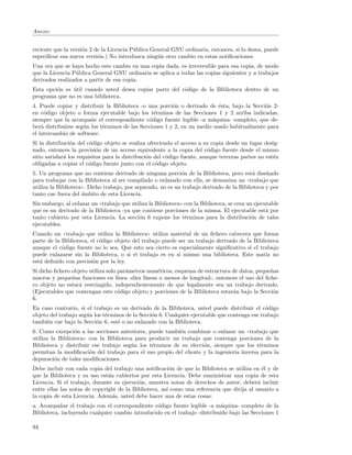 Anexo:


reciente que la versi´n 2 de la Licencia P´blica General GNU ordinaria, entonces, si lo desea, puede
                     o                    u
especiﬁcar esa nueva versi´n.) No introduzca ning´n otro cambio en estas notiﬁcaciones.
                           o                       u
Una vez que se haya hecho este cambio en una copia dada, es irreversible para esa copia, de modo
que la Licencia P´blica General GNU ordinaria se aplica a todas las copias siguientes y a trabajos
                 u
derivados realizados a partir de esa copia.
Esta opci´n es util cuando usted desea copiar parte del c´digo de la Biblioteca dentro de un
         o     ´                                         o
programa que no es una biblioteca.
4. Puede copiar y distribuir la Biblioteca -o una porci´n o derivado de ´sta, bajo la Secci´n 2-
                                                         o                 e                o
en c´digo objeto o forma ejecutable bajo los t´rminos de las Secciones 1 y 2 arriba indicadas,
     o                                            e
siempre que la acompa˜e el correspondiente c´digo fuente legible -a m´quina- completo, que de-
                        n                       o                       a
ber´ distribuirse seg´n los t´rminos de las Secciones 1 y 2, en un medio usado habitualmente para
    a                u       e
el intercambio de software.
Si la distribuci´n del c´digo objeto se realiza ofreciendo el acceso a su copia desde un lugar desig-
                 o       o
nado, entonces la provisi´n de un acceso equivalente a la copia del c´digo fuente desde el mismo
                            o                                             o
sitio satisfar´ los requisitos para la distribuci´n del c´digo fuente, aunque terceras partes no est´n
              a                                  o       o                                          e
obligadas a copiar el c´digo fuente junto con el c´digo objeto.
                        o                           o
5. Un programa que no contiene derivado de ninguna porci´n de la Biblioteca, pero est´ dise˜ado
                                                              o                            a     n
para trabajar con la Biblioteca al ser compilado o enlazado con ella, se denomina un ((trabajo que
utiliza la Biblioteca)). Dicho trabajo, por separado, no es un trabajo derivado de la Biblioteca y por
tanto cae fuera del ´mbito de esta Licencia.
                     a
Sin embargo, al enlazar un ((trabajo que utiliza la Biblioteca)) con la Biblioteca, se crea un ejecutable
que es un derivado de la Biblioteca -ya que contiene porciones de la misma. El ejecutable est´ por  a
tanto cubierto por esta Licencia. La secci´n 6 expone los t´rminos para la distribuci´n de tales
                                            o                    e                           o
ejecutables.
Cuando un ((trabajo que utiliza la Biblioteca)) utiliza material de un ﬁchero cabecera que forma
parte de la Biblioteca, el c´digo objeto del trabajo puede ser un trabajo derivado de la Biblioteca
                            o
aunque el c´digo fuente no lo sea. Que esto sea cierto es especialmente signiﬁcativo si el trabajo
            o
puede enlazarse sin la Biblioteca, o si el trabajo es en s´ mismo una biblioteca. Este matiz no
                                                           ı
est´ deﬁnido con precisi´n por la ley.
   a                     o
Si dicho ﬁchero objeto utiliza solo par´metros num´ricos, esquema de estructura de datos, peque˜as
                                       a             e                                            n
macros y peque˜as funciones en l´
                n                   ınea -diez l´
                                                ıneas o menos de longitud-, entonces el uso del ﬁche-
ro objeto no estar´ restringido, independientemente de que legalmente sea un trabajo derivado.
                   a
(Ejecutables que contengan este c´digo objeto y porciones de la Biblioteca estar´n bajo la Secci´n
                                    o                                             a                o
6.
En caso contrario, si el trabajo es un derivado de la Biblioteca, usted puede distribuir el c´digo
                                                                                               o
objeto del trabajo seg´n los t´rminos de la Secci´n 6. Cualquier ejecutable que contenga ese trabajo
                      u       e                  o
tambi´n cae bajo la Secci´n 6, est´ o no enlazado con la Biblioteca.
      e                   o        e
6. Como excepci´n a las secciones anteriores, puede tambi´n combinar o enlazar un ((trabajo que
                 o                                        e
utiliza la Biblioteca)) con la Biblioteca para producir un trabajo que contenga porciones de la
Biblioteca y distribuir ese trabajo seg´n los t´rminos de su elecci´n, siempre que los t´rminos
                                         u      e                  o                     e
permitan la modiﬁcaci´n del trabajo para el uso propio del cliente y la ingenier´ inversa para la
                        o                                                       ıa
depuraci´n de tales modiﬁcaciones.
         o
Debe incluir con cada copia del trabajo una notiﬁcaci´n de que la Biblioteca se utiliza en ´l y de
                                                         o                                    e
que la Biblioteca y su uso est´n cubiertos por esta Licencia. Debe suministrar una copia de esta
                               a
Licencia. Si el trabajo, durante su ejecuci´n, muestra notas de derechos de autor, deber´ incluir
                                           o                                                a
entre ellas las notas de copyright de la Biblioteca, as´ como una referencia que dirija al usuario a
                                                       ı
la copia de esta Licencia. Adem´s, usted debe hacer una de estas cosas:
                                 a
a. Acompa˜ar el trabajo con el correspondiente c´digo fuente legible -a m´quina- completo de la
           n                                     o                          a
Biblioteca, incluyendo cualquier cambio introducido en el trabajo -distribuido bajo las Secciones 1

94
 