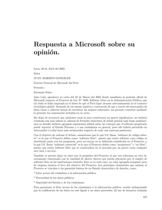 Respuesta a Microsoft sobre su
opini´n.
     o

Lima, 08 de Abril del 2002.
Se˜or
  n
                 ´
JUAN ALBERTO GONZALEZ
Gerente General de Microsoft del Per´
                                    u
Presente.-
Estimado Se˜or.
           n
Ante todo, agradezco su carta del 25 de Marzo del 2002 donde maniﬁesta la posici´n oﬁcial de
                                                                                        o
Microsoft respecto al Proyecto de Ley No 1609, Software Libre en la Administraci´n P´blica, que
                                                                                    o     u
sin duda se halla inspirada en el deseo de que el Per´ logre situarse adecuadamente en el contexto
                                                      u
tecnol´gico global. Animado de ese mismo esp´
      o                                        ıritu y convencido de que a trav´s del intercambio de
                                                                               e
ideas claras y abiertas hemos de encontrar las mejores soluciones, me permito contestar mediante
la presente los comentarios incluidos en su carta.
Sin dejar de reconocer que opiniones como la suya constituyen un aporte signiﬁcativo, me hubiese
resultado aun mas valioso si, adem´s de formular objeciones de ´
                                  a                            ındole general (que luego analizare-
mos en detalle) hubiera agregado argumentos s´lidos sobre las ventajas que el software propietario
                                              o
puede reportar al Estado Peruano y a sus ciudadanos en general, pues ello habr´ permitido un
                                                                                  ıa
intercambio a todas luces m´s esclarecedor respecto de cada una nuestras posiciones.
                             a
Con el objetivo de ordenar el debate, asumiremos que lo que Ud. llama “software de c´digo abier-
                                                                                      o
to” es lo que el Proyecto deﬁne como “software libre”, puesto que existe software cuyo c´digo es
                                                                                         o
distribuido junto con los programas, pero no encaja en la deﬁnici´n establecida en el Proyecto; y
                                                                  o
lo que Ud. llama “software comercial” es lo que el Proyecto deﬁne como “propietario” o “no libre”,
puesto que existe software libre que se comercializa en el mercado por un precio como cualquier
otro bien o servicio.
Tambi´n es preciso dejar en claro que el prop´sito del Proyecto al que nos referimos no est´ di-
      e                                           o                                              a
rectamente relacionado con la cantidad de ahorro directo que pueda obtenerse por el empleo de
software libre en las instituciones estatales. Este es en todo caso, un valor agregado marginal, pero
de ninguna manera el foco del objetivo del Proyecto. Los principios elementales que animan al
Proyecto se vinculan a las garant´ b´sicas de un Estado democr´tico de derecho, como:
                                   ıas a                             a
* Libre acceso del ciudadano a la informaci´n p´blica.
                                           o u
* Perennidad de los datos p´blicos.
                           u
* Seguridad del Estado y de los ciudadanos.
Para garantizar el libre acceso de los ciudadanos a la informaci´n p´blica, resulta indispensable
                                                                o    u
que la codiﬁcaci´n de los datos no est´ ligada a un unico proveedor. El uso de formatos est´ndar
                o                      e            ´                                      a

                                                                                                 107
 
