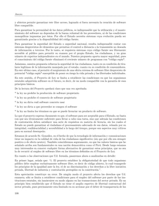Anexo:


y abiertos permite garantizar este libre acceso, logrando si fuera necesario la creaci´n de software
                                                                                      o
libre compatible.
Para garantizar la perennidad de los datos p´blicos, es indispensable que la utilizaci´n y el mante-
                                             u                                        o
nimiento del software no dependan de la buena voluntad de los proveedores, ni de las condiciones
monop´licas impuestas por ´stos. Por ello el Estado necesita sistemas cuya evoluci´n pueda ser
      o                      e                                                          o
garantizada gracias a la disponibilidad del c´digo fuente.
                                             o
Para garantizar la seguridad del Estado o seguridad nacional, resulta indispensable contar con
sistemas desprovistos de elementos que permitan el control a distancia o la transmisi´n no deseada
                                                                                     o
de informaci´n a terceros. Por lo tanto, se requieren sistemas cuyo c´digo fuente sea libremente
             o                                                         o
accesible al p´blico para permitir su examen por el propio Estado, los ciudadanos, y un gran
               u
n´mero de expertos independientes en el mundo. Nuestra propuesta aporta mayor seguridad, pues
  u
el conocimiento del c´digo fuente eliminar´ el creciente n´mero de programas con *c´digo esp´
                     o                    a               u                          o        ıa*.
Asimismo, nuestra propuesta refuerza la seguridad de los ciudadanos, tanto en su condici´n de titu-
                                                                                           o
lares leg´
         ıtimos de la informaci´n manejada por el estado, cuanto en su condici´n de consumidores.
                               o                                                 o
En este ultimo caso, al permitir el surgimiento de una oferta extensa de software libre desprovisto de
potencial *c´digo esp´ susceptible de poner en riesgo la vida privada y las libertades individuales.
             o         ıa*
En este sentido, el Proyecto de Ley se limita a establecer las condiciones en que los organismos
estatales adquirir´n software en el futuro, es decir, de un modo compatible con la garant´ de esos
                  a                                                                      ıa
principios b´sicos.
            a
De la lectura del Proyecto quedar´ claro que una vez aprobada:
                                 a
* la ley no prohibe la producci´n de software propietario
                               o
* la ley no prohibe el comercio de software propietario
* la ley no dicta cu´l software concreto usar
                    a
* la ley no dicta a que proveedor se compra el software
* la ley no limita los t´rminos en que se puede licenciar un producto de software.
                        e
Lo que el proyecto expresa claramente es que, el software para ser aceptable para el Estado, no basta
con que sea t´cnicamente suﬁciente para llevar a cabo una tarea, sino que adem´s las condiciones
              e                                                                    a
de contrataci´n deben satisfacer una serie de requisitos en materia de licencia, sin los cuales el
              o
Estado no puede garantizar al ciudadano el procesamiento adecuado de sus datos, velando por su
integridad, conﬁdencialidad y accesibilidad a lo largo del tiempo, porque son aspectos muy cr´  ıticos
para su normal desempe˜o.n
Estamos de acuerdo Sr. Gonz´lez, en el hecho de que la tecnolog´ de informaci´n y comunicaciones
                              a                                 ıa             o
tiene un impacto en la calidad de vida de los ciudadanos signiﬁcativo (sin que por ello sea siempre
positivo o de efecto neutro). Tambi´n coincidiremos seguramente, en que los valores b´sicos que he
                                    e                                                 a
se˜alado arriba son fundamentales en una naci´n democr´tica como el Per´. Desde luego estamos
  n                                              o         a                u
muy interesados en conocer cualquier forma alternativa de garantizar estos principios, que no sea
la de recurrir al empleo de software libre en los t´rminos deﬁnidos en el Proyecto de Ley.
                                                   e
En cuanto a las observaciones que Ud. formula, pasaremos ahora a analizarlas en detalle:
En primer lugar, se˜ala que: “1. El proyecto establece la obligatoriedad de que todo organismo
                      n
p´blico debe emplear exclusivamente software libre, es decir de c´digo abierto, lo cual transgrede
  u                                                                 o
los principios de la igualdad ante la ley, el de no discriminaci´n y los derechos a la libre iniciativa
                                                                o
privada, libertad de industria y contrataci´n protegidos en la constituci´n.”.
                                             o                            o
Esta apreciaci´n constituye un error. De ning´n modo el proyecto afecta los derechos que Ud.
               o                                u
enumera; s´lo se limita a establecer condiciones para el empleo del software por parte de las ins-
           o
tituciones estatales, sin inmiscuirse en modo alguno en las transacciones del sector privado. Es un
principio bien establecido que el Estado no tiene el amplio espectro de libertad contractual del
sector privado, pues precisamente esta limitado en su accionar por el deber de transparencia de los

108
 