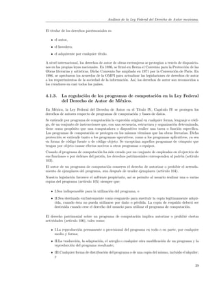 An´lisis de la Ley Federal del Derecho de Autor mexicana.
                                             a


El titular de los derechos patrimoniales es:

     el autor,
     el heredero,
     el adquirente por cualquier t´
                                  ıtulo.

A nivel internacional, los derechos de autor de obras extranjeras se proteg´ a trav´s de disposicio-
                                                                           ıan      e
nes en las propias leyes nacionales. En 1886, se ﬁrm´ en Berna el Convenio para la Protecci´n de las
                                                    o                                      o
Obras literarias y art´
                      ısticas. Dicho Convenio fue ampliado en 1971 por la Convenci´n de Paris. En
                                                                                    o
1996, se aprobaron los acuerdos de la OMPI para actualizar las legislaciones de derechos de autor
a los requerimientos de la sociedad de la informaci´n. As´ los derechos de autor son reconocidos a
                                                    o      ı,
los creadores en casi todos los pa´ıses.


4.1.3.    La regulaci´n de los programas de computaci´n en la Ley Federal
                     o                               o
          del Derecho de Autor de M´xico.
                                     e
En M´xico, la Ley Federal del Derecho de Autor en el T´
      e                                                  ıtulo IV, Cap´
                                                                      ıtulo IV se protegen los
derechos de autores respecto de programas de computaci´n y bases de datos.
                                                      o
Se entiende por programa de computaci´n la expresi´n original en cualquier forma, lenguaje o c´di-
                                        o           o                                          o
go, de un conjunto de instrucciones que, con una secuencia, estructura y organizaci´n determinada,
                                                                                   o
tiene como prop´sito que una computadora o dispositivo realice una tarea o funci´n espec´
                 o                                                                    o       ıﬁca.
Los programas de computaci´n se protegen en los mismos t´rminos que las obras literarias. Dicha
                             o                               e
protecci´n se extiende tanto a los programas operativos, como a los programas aplicativos, ya sea
        o
en forma de c´digo fuente o de c´digo objeto. Se except´an aquellos programas de c´mputo que
              o                   o                      u                              o
tengan por objeto causar efectos nocivos a otros programas o equipos.
Cuando el programa de computaci´n ha sido creado por un conjunto de empleados en el ejercicio de
                                  o
sus funciones o por ´rdenes del patr´n, los derechos patrimoniales corresponden al patr´n (art´
                    o               o                                                  o      ıculo
103).
El autor de un programa de computaci´n conserva el derecho de autorizar o prohibir el arrenda-
                                      o
miento de ejemplares del programa, aun despu´s de vender ejemplares (art´
                                            e                           ıculo 104).
Nuestra legislaci´n favorece el software propietario, as´ se permite al usuario realizar una o varias
                 o                                      ı
copias del programa (art´ıculo 105) siempre que:

     I.Sea indispensable para la utilizaci´n del programa, o
                                          o
     II.Sea destinada exclusivamente como resguardo para sustituir la copia leg´
                                                                               ıtimamente adqui-
     rida, cuando ´sta no pueda utilizarse por da˜o o p´rdida. La copia de respaldo deber´ ser
                   e                              n      e                                  a
     destruida cuando cese el derecho del usuario para utilizar el programa de computaci´n.
                                                                                        o

El derecho patrimonial sobre un programa de computaci´n implica autorizar o prohibir ciertas
                                                     o
actividades (art´
                ıculo 106), tales como:

     I.La reproducci´n permanente o provisional del programa en todo o en parte, por cualquier
                    o
     medio y forma;
     II.La traducci´n, la adaptaci´n, el arreglo o cualquier otra modiﬁcaci´n de un programa y la
                   o              o                                        o
     reproducci´n del programa resultante;
               o
     III.Cualquier forma de distribuci´n del programa o de una copia del mismo, incluido el alquiler;
                                      o
     y

                                                                                                  39
 