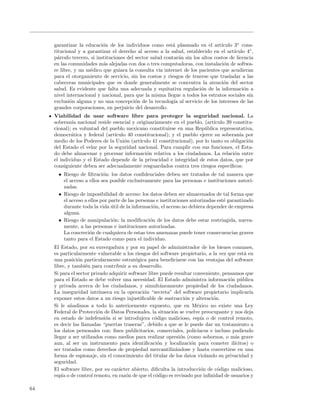 garantizar la educaci´n de los individuos como est´ plasmado en el art´
                            o                              a                      ıculo 3◦ cons-
     titucional y a garantizar el derecho al acceso a la salud, establecido en el art´  ıculo 4◦ ,
     p´rrafo tercero, si instituciones del sector salud contar´n sin los altos costos de licencia
       a                                                       a
     en las comunidades m´s alejadas con dos o tres computadoras, con instalaci´n de softwa-
                            a                                                      o
     re libre, y un m´dico que guiara la consulta v´ internet de los pacientes que acudieran
                     e                                ıa
     para el otorgamiento de servicio, sin los costos y riesgos de tenerse que trasladar a las
     cabeceras municipales que es donde generalmente se concentra la atenci´n del sector
                                                                                   o
     salud. Es evidente que falta una adecuada y equitativa regulaci´n de la informaci´n a
                                                                         o                   o
     nivel internacional y nacional, para que la misma llegue a todos los estratos sociales sin
     exclusi´n alguna y no una concepci´n de la tecnolog´ al servicio de los intereses de las
             o                             o                ıa
     grandes corporaciones, en perjuicio del desarrollo.
     Viabilidad de usar software libre para proteger la seguridad nacional. La
     soberan´ nacional reside esencial y originariamente en el pueblo, (art´
             ıa                                                              ıculo 39 constitu-
     cional); es voluntad del pueblo mexicano constituirse en una Rep´blica representativa,
                                                                         u
     democr´tica y federal (art´
             a                  ıculo 40 constitucional); y el pueblo ejerce su soberan´ por
                                                                                         ıa
     medio de los Poderes de la Uni´n (art´
                                    o      ıculo 41 constitucional), por lo tanto es obligaci´n
                                                                                             o
     del Estado el velar por la seguridad nacional. Para cumplir con sus funciones, el Esta-
     do debe almacenar y procesar informaci´n relativa a los ciudadanos. La relaci´n entre
                                              o                                        o
     el individuo y el Estado depende de la privacidad e integridad de estos datos, que por
     consiguiente deben ser adecuadamente resguardados contra tres riesgos espec´    ıﬁcos:
       • Riesgo de ﬁltraci´n: los datos conﬁdenciales deben ser tratados de tal manera que
                            o
         el acceso a ellos sea posible exclusivamente para las personas e instituciones autori-
         zadas.
       • Riesgo de imposibilidad de acceso: los datos deben ser almacenados de tal forma que
         el acceso a ellos por parte de las personas e instituciones autorizadas est´ garantizado
                                                                                    e
         durante toda la vida util de la informaci´n, el acceso no debiera depender de empresa
                                ´                   o
         alguna.
       • Riesgo de manipulaci´n: la modiﬁcaci´n de los datos debe estar restringida, nueva-
                                 o                o
         mente, a las personas e instituciones autorizadas.
         La concreci´n de cualquiera de estas tres amenazas puede tener consecuencias graves
                     o
         tanto para el Estado como para el individuo.
     El Estado, por su envergadura y por su papel de administrador de los bienes comunes,
     es particularmente vulnerable a los riesgos del software propietario, a la vez que est´ en
                                                                                              a
     una posici´n particularmente estrat´gica para beneﬁciarse con las ventajas del software
                o                          e
     libre, y tambi´n para contribuir a su desarrollo.
                    e
     Si para el sector privado adquirir software libre puede resultar conveniente, pensamos que
     para el Estado se debe volver una necesidad. El Estado administra informaci´n p´blica
                                                                                       o u
     y privada acerca de los ciudadanos, y simult´neamente propiedad de los ciudadanos.
                                                       a
     La inseguridad intr´ ınseca en la operaci´n “secreta” del software propietario implicar´
                                               o                                                ıa
     exponer estos datos a un riesgo injustiﬁcable de sustracci´n y alteraci´n.
                                                                  o            o
     Si le a˜adimos a todo lo anteriormente expuesto, que en M´xico no existe una Ley
             n                                                         e
     Federal de Protecci´n de Datos Personales, la situaci´n se vuelve preocupante y nos deja
                          o                                 o
     en estado de indefensi´n si se introdujera c´digo malicioso, esp´ o de control remoto,
                             o                      o                     ıa
     es decir las llamadas “puertas traseras”, debido a que se le puede dar un tratamiento a
     los datos personales con: ﬁnes publicitarios, comerciales, polic´  ıacos e incluso pudiendo
     llegar a ser utilizados como medios para realizar opresi´n (como sobornos, o m´s grave
                                                                o                        a
     aun, al ser un instrumento para identiﬁcaci´n y localizaci´n para cometer il´
                                                      o             o                    ıcitos) o
     ser tratados como derechos de propiedad mercantiliz´ndose y hasta convertirse en una
                                                             a
     forma de espionaje, sin el conocimiento del titular de los datos violando su privacidad y
     seguridad.
     El software libre, por su car´cter abierto, diﬁculta la introducci´n de c´digo malicioso,
                                   a                                      o      o
     esp´ o de control remoto, en raz´n de que el c´digo es revisado por inﬁnidad de usuarios y
         ıa                           o              o

64
 