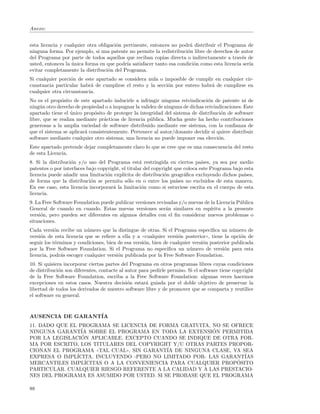 Anexo:


esta licencia y cualquier otra obligaci´n pertinente, entonces no podr´ distribuir el Programa de
                                       o                              a
ninguna forma. Por ejemplo, si una patente no permite la redistribuci´n libre de derechos de autor
                                                                     o
del Programa por parte de todos aquellos que reciban copias directa o indirectamente a trav´s de
                                                                                             e
usted, entonces la unica forma en que podr´ satisfacer tanto esa condici´n como esta licencia ser´
                   ´                       ıa                           o                        ıa
evitar completamente la distribuci´n del Programa.
                                   o
Si cualquier porci´n de este apartado se considera nula o imposible de cumplir en cualquier cir-
                   o
cunstancia particular habr´ de cumplirse el resto y la secci´n por entero habr´ de cumplirse en
                           a                                o                 a
cualquier otra circunstancia.
No es el prop´sito de este apartado inducirle a infringir ninguna reivindicaci´n de patente ni de
               o                                                               o
ning´n otro derecho de propiedad o a impugnar la validez de ninguna de dichas reivindicaciones. Este
     u
apartado tiene el unico prop´sito de proteger la integridad del sistema de distribuci´n de software
                   ´         o                                                       o
libre, que se realiza mediante pr´cticas de licencia p´blica. Mucha gente ha hecho contribuciones
                                  a                   u
generosas a la amplia variedad de software distribuido mediante ese sistema, con la conﬁanza de
que el sistema se aplicar´ consistentemente. Pertenece al autor/donante decidir si quiere distribuir
                         a
software mediante cualquier otro sistema; una licencia no puede imponer esa elecci´n.
                                                                                    o
Este apartado pretende dejar completamente claro lo que se cree que es una consecuencia del resto
de esta Licencia.
8. Si la distribuci´n y/o uso del Programa est´ restringida en ciertos pa´
                   o                               a                           ıses, ya sea por medio
patentes o por interfaces bajo copyright, el titular del copyright que coloca este Programa bajo esta
licencia puede a˜adir una limitaci´n expl´
                 n                 o       ıcita de distribuci´n geogr´ﬁca excluyendo dichos pa´
                                                              o         a                        ıses,
de forma que la distribuci´n se permita s´lo en o entre los pa´
                            o                o                      ıses no excluidos de esta manera.
En ese caso, esta licencia incorporar´ la limitaci´n como si estuviese escrita en el cuerpo de esta
                                      a             o
licencia.
9. La Free Software Foundation puede publicar versiones revisadas y/o nuevas de la Licencia P´blica
                                                                                             u
General de cuando en cuando. Estas nuevas versiones ser´n similares en esp´
                                                            a                   ıritu a la presente
versi´n, pero pueden ser diferentes en algunos detalles con el ﬁn considerar nuevos problemas o
     o
situaciones.
Cada versi´n recibe un n´mero que la distingue de otras. Si el Programa especiﬁca un n´mero de
            o             u                                                                 u
versi´n de esta licencia que se reﬁere a ella y a ((cualquier versi´n posterior)), tiene la opci´n de
     o                                                             o                            o
seguir los t´rminos y condiciones, bien de esa versi´n, bien de cualquier versi´n posterior publicada
            e                                       o                          o
por la Free Software Foundation. Si el Programa no especiﬁca un n´mero de versi´n para esta
                                                                        u                o
licencia, podr´s escoger cualquier versi´n publicada por la Free Software Foundation.
              a                         o
10. Si quisiera incorporar ciertas partes del Programa en otros programas libres cuyas condiciones
de distribuci´n son diferentes, contacte al autor para pedirle permiso. Si el software tiene copyright
             o
de la Free Software Foundation, escriba a la Free Software Foundation: algunas veces hacemos
excepciones en estos casos. Nuestra decisi´n estar´ guiada por el doble objetivo de preservar la
                                             o       a
libertad de todos los derivados de nuestro software libre y de promover que se comparta y reutilice
el software en general.



AUSENCIA DE GARANT´
                  IA
11. DADO QUE EL PROGRAMA SE LICENCIA DE FORMA GRATUITA, NO SE OFRECE
NINGUNA GARANT´ SOBRE EL PROGRAMA EN TODA LA EXTENSION PERMITIDA
                 IA                                      ´
                 ´ APLICABLE. EXCEPTO CUANDO SE INDIQUE DE OTRA FOR-
POR LA LEGISLACION
MA POR ESCRITO, LOS TITULARES DEL COPYRIGHT Y/U OTRAS PARTES PROPOR-
CIONAN EL PROGRAMA ((TAL CUAL)), SIN GARANT´ DE NINGUNA CLASE, YA SEA
                                            IA
EXPRESA O IMPL´ICITA, INCLUYENDO -PERO NO LIMITADO POR- LAS GARANT´IAS
MERCANTILES IMPL´                                                ´
                  ICITAS O A LA CONVENIENCIA PARA CUALQUIER PROPOSITO
PARTICULAR. CUALQUIER RIESGO REFERENTE A LA CALIDAD Y A LAS PRESTACIO-
NES DEL PROGRAMA ES ASUMIDO POR USTED. SI SE PROBASE QUE EL PROGRAMA

88
 