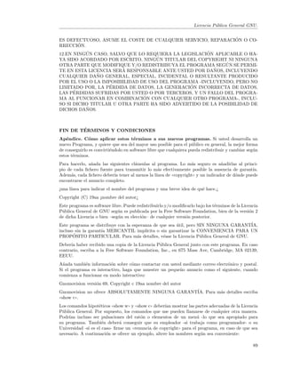 Licencia P´blica General GNU.
                                                                              u

                                                             ´
ES DEFECTUOSO, ASUME EL COSTE DE CUALQUIER SERVICIO, REPARACION O CO-
       ´
RRECCION.
          ´                                          ´
12.EN NINGUN CASO, SALVO QUE LO REQUIERA LA LEGISLACION APLICABLE O HA-
                                    ´
YA SIDO ACORDADO POR ESCRITO, NINGUN TITULAR DEL COPYRIGHT NI NINGUNA
                                                            ´
OTRA PARTE QUE MODIFIQUE Y/O REDISTRIBUYA EL PROGRAMA SEGUN SE PERMI-
                       ´                               ˜
TE EN ESTA LICENCIA SERA RESPONSABLE ANTE USTED POR DANOS, INCLUYENDO
               ˜
CUALQUIER DANO GENERAL, ESPECIAL, INCIDENTAL O RESULTANTE PRODUCIDO
POR EL USO O LA IMPOSIBILIDAD DE USO DEL PROGRAMA -INCLUYENDO, PERO NO
                   ´                           ´
LIMITADO POR, LA PERDIDA DE DATOS, LA GENERACION INCORRECTA DE DATOS,
      ´
LAS PERDIDAS SUFRIDAS POR USTED O POR TERCEROS, Y UN FALLO DEL PROGRA-
                               ´
MA AL FUNCIONAR EN COMBINACION CON CUALQUIER OTRO PROGRAMA-, INCLU-
SO SI DICHO TITULAR U OTRA PARTE HA SIDO ADVERTIDO DE LA POSIBILIDAD DE
          ˜
DICHOS DANOS.



        ´
FIN DE TERMINOS Y CONDICIONES
Ap´ndice. C´mo aplicar estos t´rminos a sus nuevos programas. Si usted desarrolla un
    e          o                      e
nuevo Programa, y quiere que sea del mayor uso posible para el p´blico en general, la mejor forma
                                                                   u
de conseguirlo es convirti´ndolo en software libre que cualquiera pueda redistribuir y cambiar seg´n
                          e                                                                       u
estos t´rminos.
       e
Para hacerlo, a˜ada las siguientes cl´usulas al programa. Lo m´s seguro es a˜adirlas al princi-
                n                    a                           a               n
pio de cada ﬁchero fuente para transmitir lo m´s efectivamente posible la ausencia de garant´
                                                a                                               ıa.
Adem´s, cada ﬁchero deber´ tener al menos la l´
      a                   ıa                   ınea de ((copyright)) y un indicador de d´nde puede
                                                                                        o
encontrarse el anuncio completo.
¡una l´
      ınea para indicar el nombre del programa y una breve idea de qu´ hace.¿
                                                                     e
Copyright (C) 19aa ¡nombre del autor¿
Este programa es software libre. Puede redistribuirlo y/o modiﬁcarlo bajo los t´rminos de la Licencia
                                                                               e
P´blica General de GNU seg´n es publicada por la Free Software Foundation, bien de la versi´n 2
 u                           u                                                                   o
de dicha Licencia o bien –seg´n su elecci´n– de cualquier versi´n posterior.
                             u           o                     o
Este programa se distribuye con la esperanza de que sea util, pero SIN NINGUNA GARANT´
                                                          ´                           IA,
incluso sin la garant´ MERCANTIL impl´
                     ıa                   ıcita o sin garantizar la CONVENIENCIA PARA UN
       ´
PROPOSITO PARTICULAR. Para m´s detalles, v´ase la Licencia P´blica General de GNU.
                                     a             e                 u
Deber´ haber recibido una copia de la Licencia P´blica General junto con este programa. En caso
      ıa                                         u
contrario, escriba a la Free Software Foundation, Inc., en 675 Mass Ave, Cambridge, MA 02139,
EEUU.
A˜ada tambi´n informaci´n sobre c´mo contactar con usted mediante correo electr´nico y postal.
  n          e           o         o                                           o
Si el programa es interactivo, haga que muestre un peque˜o anuncio como el siguiente, cuando
                                                        n
comienza a funcionar en modo interactivo:
Gnomovision versi´n 69, Copyright c 19aa nombre del autor
                 o
Gnomovision no ofrece ABSOLUTAMENTE NINGUNA GARANT´ Para m´s detalles escriba
                                                  IA.     a
((show c)).
Los comandos hipot´ticos ((show w)) y ((show c)) deber´ mostrar las partes adecuadas de la Licencia
                    e                                 ıan
P´blica General. Por supuesto, los comandos que use pueden llamarse de cualquier otra manera.
  u
Podr´ incluso ser pulsaciones del rat´n o elementos de un men´ -lo que sea apropiado para
     ıan                                  o                          u
su programa. Tambi´n deber´ conseguir que su empleador -si trabaja como programador- o su
                      e       a
Universidad -si es el caso- ﬁrme un ((renuncia de copyright)) para el programa, en caso de que sea
necesario. A continuaci´n se ofrece un ejemplo, altere los nombres seg´n sea conveniente:
                        o                                              u

                                                                                                  89
 