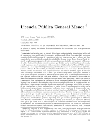 Licencia P´ blica General Menor.6
          u

GNU Lesser General Public Licence, GNU-GPL
Versi´n 2.1, Febrero 1999
     o
Copyright c 1991, 1999
Free Software Foundation, Inc. 59, Temple Place, Suite 330, Boston, MA 02111-1307 USA
Se permite la copia y distribuci´n de copias literales de este documento, pero no se permite su
                                o
modiﬁcaci´n.
         o
Pre´mbulo. Las licencias, para la mayor´ del software, est´n dise˜adas para eliminar la libertad
     a                                        ıa                  a       n
de compartirlo o de modiﬁcarlo. En contraste, las Licencias P´blicas Generales GNU pretenden
                                                                     u
garantizar la libertad de compartir y modiﬁcar el software; para asegurar que el software sea libre
para todos los usuarios. Esta licencia, la Licencia P´blica General Menor [Lesser General Public Li-
                                                       u
cence], se aplica a ciertos paquetes de software espec´  ıﬁcamente dise˜ados -normalmente bibliotecas-
                                                                        n
de la Free Software Foundation y de otros autores que deciden usarla. Usted tambi´n puede usarla,
                                                                                        e
pero le sugerimos que piense primero cuidadosamente si esta licencia o la General Public Licence
ordinaria, es o no la mejor estrategia en su caso particular, bas´ndose en las explicaciones siguientes.
                                                                   a
Cuando hablamos de software libre, nos referimos a libertad de uso, no al precio. Nuestra Licencia
P´blica General est´ dise˜ada para asegurar que usted sea libre de distribuir copias de software
  u                   a      n
libre -y cobrar por este servicio si as´ lo desea-; que reciba el c´digo fuente o que pueda obtenerlo si
                                       ı                           o
as´ lo quiere; que pueda modiﬁcar el software y utilizar partes de ´l en nuevos programas libres; y
   ı                                                                    e
que haya sido informado de que tiene estos derechos. Para proteger sus derechos, necesitamos im-
poner restricciones que proh´  ıban a los distribuidores negarle estos derechos o a pedirle que renuncie
a los mismos. Estas restricciones se traducen en ciertas responsabilidades si distribuye copias de la
biblioteca o si la modiﬁca. Por ejemplo, si distribuye copias de la biblioteca, de forma gratuita o no,
debe ofrecer a los receptores todos los derechos que nosotros le ofrecemos a usted. Debe asegurarse
de que ellos tambi´n reciban o puedan obtener el c´digo fuente. Si usted enlaza otro c´digo con la
                    e                                   o                                   o
biblioteca, debe proporcionar a los receptores los ﬁcheros objeto completos, de forma que ellos pue-
dan reenlazarlos con la biblioteca despu´s de introducir cambios en la biblioteca y recompilarla. Y
                                            e
debe mostrarles estos t´rminos para que conozcan sus derechos. Nosotros protegemos sus derechos
                         e
con un m´todo que consiste en dos pasos: (1) obtenemos los derechos de autor de la biblioteca y
           e
(2) le ofrecemos esta licencia que le autoriza acopiar, distribuir y/o modiﬁcar la biblioteca. Para
proteger a los distribuidores, queremos dejar muy claro que no existe garant´ para la biblioteca
                                                                                    ıa
libre. Adem´s, si la biblioteca es modiﬁcada por alguien y se transmite, los receptores deber´
             a                                                                                       ıan
saber que lo que tienen no es la versi´n original, de forma que la reputaci´n del autor original no
                                         o                                      o
se vea afectada por problemas que podr´ ser introducidos por otros. Por ultimo, las patentes de
                                            ıan                                   ´
software plantean una amenaza constante para la existencia de cualquier programa libre. Queremos
   6 Esta es una traducci´n no oﬁcial al espa˜ ol de la GNU Lesser General Public License. No ha sido publicada
                         o                   n
por la Free Software Foundation, y no establece legalmente las condiciones de distribuci´n para el software que usa
                                                                                        o
la GNU LGPL. Estas condiciones se establecen solamente por el texto original, en ingl´s, de la GNU LGPL. Sin
                                                                                         e
embargo, esperamos que esta traducci´n ayude a los hispanohablantes a entender mejor la GNU LGPL.] Esta es la
                                     o
primera versi´n emitida de la GPL Menor. Es tambi´n la sucesora de la GNU Library Public Licence, versi´n 2, de
              o                                      e                                                     o
aqu´ la versi´n 2.1
    ı        o


                                                                                                                91
 