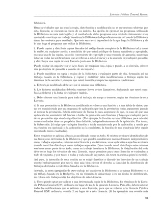 Licencia P´blica General Menor.
                                                                             u


biblioteca.
Otras actividades que no sean la copia, distribuci´n y modiﬁcaci´n no se encuentran cubiertas por
                                                  o              o
esta Licencia; se encuentran fuera de su ´mbito. La opci´n de ejecutar un programa utilizando
                                            a               o
la Biblioteca no esta restringido y el resultado de dicho programa esta cubierto unicamente si su
                                                                                  ´
contenido constituye un trabajo basado en la Biblioteca -independientemente del uso de la Biblioteca
como herramienta para escribirlo. Que esto sea cierto depender´ de lo que haga la Biblioteca y de
                                                                a
lo que haga el programa que utiliza la Biblioteca.
1. Puede copiar y distribuir copias literales del c´digo fuente completo de la Biblioteca tal y como
                                                   o
lo recibe, en cualquier medio, a condici´n de que usted publique de forma maniﬁesta y apropiada,
                                         o
en cada una de las copias, un aviso conveniente de copyright y una renuncia de garant´ mantenga
                                                                                        ıa;
intactas todas las notiﬁcaciones que se reﬁeran a esta Licencia y a la ausencia de cualquier garant´
                                                                                                   ıa;
y distribuya una copia de esta Licencia junto con la Biblioteca.
Puede cobrar un importe por el acto f´
                                     ısico de traspasar una copia y puede, a su elecci´n, ofrecer
                                                                                      o
una protecci´n de garant´ a cambio de un importe.
            o           ıa
2. Puede modiﬁcar su copia o copias de la Biblioteca o cualquier parte de ella, formando as´ un
                                                                                           ı
trabajo basado en la Biblioteca, y copiar y distribuir tales modiﬁcaciones o trabajo seg´n los
                                                                                         u
t´rminos de la secci´n 1, siempre que usted tambi´n cumpla las siguientes condiciones:
 e                  o                            e
a. El trabajo modiﬁcado debe ser por si mismo una biblioteca.
b. Los ﬁcheros modiﬁcados deber´n contener lleven avisos llamativos, declarando que usted cam-
                                   a
bi´ los ﬁcheros y la fecha de cualquier cambio.
  o
c. Debe obtener una licencia para todo el trabajo, sin cargo a terceros, seg´n los t´rminos de esta
                                                                            u       e
Licencia.
d. Si una prestaci´n en la Biblioteca modiﬁcada se reﬁere a una funci´n o a una tabla de datos, que
                  o                                                    o
no sea suministrada por un programa de aplicaci´n que usa la prestaci´n como argumento pasado
                                                   o                     o
al invocar la prestaci´n, deber´ esforzarse de buena fe para asegurarse de que, en caso de que una
                      o         a
aplicaci´n no suministre tal funci´n o tabla, la prestaci´n aun funcione y haga que cualquier parte
        o                          o                     o
de su prestaci´n siga siendo signiﬁcativa. (Por ejemplo, la funci´n en una biblioteca para calcular
               o                                                  o
ra´
  ıces cuadradas tiene un prop´sito bien deﬁnido, independientemente de la aplicaci´n. Por tanto,
                                o                                                     o
la Subsecci´n 2d exige que cualquier funci´n o tabla suministrada por la aplicaci´n y usada por
            o                                o                                      o
esa funci´n sea opcional: si la aplicaci´n no la suministra, la funci´n de ra´ cuadrada debe seguir
          o                             o                            o       ız
calculando ra´ıces cuadradas).
Estos requisitos se aplican al trabajo modiﬁcado como un todo. Si existen secciones identiﬁcables de
ese trabajo no derivadas de la Biblioteca y que pueden considerarse razonablemente independientes
como trabajos separados, entonces esta Licencia y sus t´rminos, no se aplicar´n a aquellas secciones
                                                        e                     a
cuando usted los distribuya como trabajos separados. Pero cuando usted distribuya estas mismas
secciones como parte de un todo, como un trabajo basado en la Biblioteca, la distribuci´n del todo
                                                                                         o
debe estar bajo los t´rminos de esta Licencia, cuyos permisos para otras licencias se extienden a
                      e
todo el conjunto, y por tanto a todas y cada una de las partes, sin tener en cuenta quien lo escribi´.
                                                                                                    o
As´ pues, la intenci´n de esta secci´n no es exigir derechos o discutir los derechos de un trabajo
   ı                o               o
escrito exclusivamente por usted; sino m´s bien ejercer el derecho a controlar la distribuci´n de
                                         a                                                   o
trabajos derivados o colectivos basados en la Biblioteca.
Adem´s, la mera agregaci´n de otro trabajo no basado en la Biblioteca a la misma Biblioteca -o a
      a                   o
un trabajo basado en la Biblioteca- en un volumen de almacenaje o en un medio de distribuci´n,
                                                                                             o
no coloca este trabajo entre los objetivos de esta Licencia.
3. Usted puede optar por aplicar a una determinada copia de la Biblioteca, los t´rminos de la Licen-
                                                                                e
cia P´blica General GNU ordinaria en lugar de los de la presente Licencia. Para ello, deber´ alterar
     u                                                                                     a
todas las notiﬁcaciones que se reﬁeren a esta Licencia, para que se reﬁeran a la Licencia P´blica
                                                                                               u
General GNU ordinaria, versi´n 2, en lugar de a esta Licencia. (Si ha aparecido una versi´n m´s
                              o                                                              o    a

                                                                                                   93
 