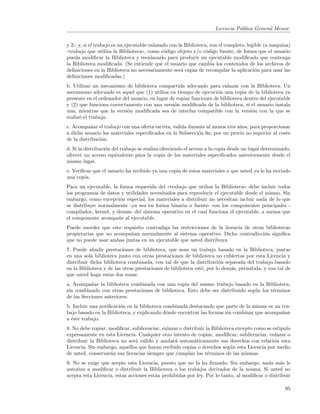 Licencia P´blica General Menor.
                                                                               u


y 2-; y, si el trabajo es un ejecutable enlazado con la Biblioteca, con el completo, legible (a maquina)
((trabajo que utiliza la Biblioteca)), como c´digo objeto y/o c´digo fuente, de forma que el usuario
                                              o                   o
pueda modiﬁcar la Biblioteca y reenlazarlo para producir un ejecutable modiﬁcado que contenga
la Biblioteca modiﬁcada. (Se entiende que el usuario que cambia los contenidos de los archivos de
deﬁniciones en la Biblioteca no necesariamente ser´ capaz de recompilar la aplicaci´n para usar las
                                                      a                                  o
deﬁniciones modiﬁcadas.)
b. Utilizar un mecanismo de biblioteca compartida adecuado para enlazar con la Biblioteca. Un
mecanismo adecuado es aquel que (1) utiliza en tiempo de ejecuci´n una copia de la biblioteca ya
                                                                    o
presente en el ordenador del usuario, en lugar de copiar funciones de biblioteca dentro del ejecutable
y (2) que funciona correctamente con una versi´n modiﬁcada de la biblioteca, si el usuario instala
                                                 o
una, mientras que la versi´n modiﬁcada sea de interfaz compatible con la versi´n con la que se
                           o                                                        o
realiz´ el trabajo.
      o
c. Acompa˜ar el trabajo con una oferta escrita, valida durante al menos tres a˜os, para proporcionar
           n                                                                  n
a dicho usuario los materiales especiﬁcados en la Subsecci´n 6a, por un precio no superior al coste
                                                           o
de la distribuci´n.
                o
d. Si la distribuci´n del trabajo se realiza ofreciendo el acceso a la copia desde un lugar determinado,
                   o
ofrecer un acceso equivalente para la copia de los materiales especiﬁcados anteriormente desde el
mismo lugar.
e. Veriﬁcar que el usuario ha recibido ya una copia de estos materiales o que usted ya le ha enviado
una copia.
Para un ejecutable, la forma requerida del ((trabajo que utiliza la Biblioteca)) debe incluir todos
los programas de datos y utilidades necesitados para reproducir el ejecutable desde el mismo. Sin
embargo, como excepci´n especial, los materiales a distribuir no necesitan incluir nada de lo que
                       o
se distribuye normalmente -ya sea en forma binaria o fuente- con los componentes principales -
compilador, kernel, y dem´s- del sistema operativo en el cual funciona el ejecutable, a menos que
                          a
el componente acompa˜e al ejecutable.
                       n
Puede suceder que este requisito contradiga las restricciones de la licencia de otras bibliotecas
propietarias que no acompa˜an normalmente al sistema operativo. Dicha contradicci´n signiﬁca
                          n                                                          o
que no puede usar ambas juntas en un ejecutable que usted distribuya.
7. Puede a˜adir prestaciones de biblioteca, que sean un trabajo basado en la Biblioteca, juntas
            n
en una sola biblioteca junto con otras prestaciones de biblioteca no cubiertas por esta Licencia y
distribuir dicha biblioteca combinada, con tal de que la distribuci´n separada del trabajo basado
                                                                      o
en la Biblioteca y de las otras prestaciones de biblioteca est´, por lo dem´s, permitida, y con tal de
                                                              e            a
que usted haga estas dos cosas:
a. Acompa˜ar la biblioteca combinada con una copia del mismo trabajo basado en la Biblioteca,
           n
sin combinarlo con otras prestaciones de biblioteca. Esto debe ser distribuido seg´n los t´rminos
                                                                                  u       e
de las Secciones anteriores.
b. Incluir una notiﬁcaci´n en la biblioteca combinada destacando que parte de la misma es un tra-
                        o
bajo basado en la Biblioteca, y explicando d´nde encontrar las formas sin combinar que acompa˜an
                                             o                                               n
a ´ste trabajo.
  e
8. No debe copiar, modiﬁcar, sublicenciar, enlazar o distribuir la Biblioteca excepto como se estipula
expresamente en esta Licencia. Cualquier otro intento de copiar, modiﬁcar, sublicenciar, enlazar o
distribuir la Biblioteca no ser´ v´lido y anular´ autom´ticamente sus derechos con relaci´n esta
                               a a               a        a                                   o
Licencia. Sin embargo, aquellos que hayan recibido copias o derechos seg´n esta Licencia por medio
                                                                           u
de usted, conservar´n sus licencias siempre que cumplan los t´rminos de las mismas.
                    a                                            e
9. No se exige que acepte esta Licencia, puesto que no la ha ﬁrmado. Sin embargo, nada m´s le   a
autoriza a modiﬁcar o distribuir la Biblioteca o los trabajos derivados de la misma. Si usted no
acepta esta Licencia, estas acciones est´n prohibidas por ley. Por lo tanto, al modiﬁcar o distribuir
                                        a

                                                                                                     95
 