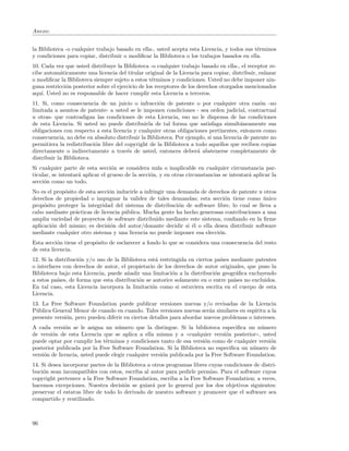 Anexo:


la Biblioteca -o cualquier trabajo basado en ella-, usted acepta esta Licencia, y todos sus t´rminos
                                                                                             e
y condiciones para copiar, distribuir o modiﬁcar la Biblioteca o los trabajos basados en ella.
10. Cada vez que usted distribuye la Biblioteca -o cualquier trabajo basado en ella-, el receptor re-
cibe autom´ticamente una licencia del titular original de la Licencia para copiar, distribuir, enlazar
           a
o modiﬁcar la Biblioteca siempre sujeto a estos t´rminos y condiciones. Usted no debe imponer nin-
                                                   e
guna restricci´n posterior sobre el ejercicio de los receptores de los derechos otorgados mencionados
              o
aqu´ Usted no es responsable de hacer cumplir esta Licencia a terceros.
    ı.
11. Si, como consecuencia de un juicio o infracci´n de patente o por cualquier otra raz´n -no
                                                     o                                         o
limitada a asuntos de patente- a usted se le imponen condiciones - sea orden judicial, contractual
u otras- que contradigan las condiciones de esta Licencia, eso no le dispensa de las condiciones
de esta Licencia. Si usted no puede distribuirla de tal forma que satisfaga simult´neamente sus
                                                                                       a
obligaciones con respecto a esta licencia y cualquier otras obligaciones pertinentes, entonces como
consecuencia, no debe en absoluto distribuir la Biblioteca. Por ejemplo, si una licencia de patente no
permitiera la redistribuci´n libre del copyright de la Biblioteca a todo aquellos que reciben copias
                          o
directamente o indirectamente a trav´s de usted, entonces deber´ abstenerse completamente de
                                        e                            a
distribuir la Biblioteca.
Si cualquier parte de esta secci´n se considera nula o inaplicable en cualquier circunstancia par-
                                  o
ticular, se intentar´ aplicar el grueso de la secci´n, y en otras circunstancias se intentar´ aplicar la
                    a                              o                                        a
secci´n como un todo.
     o
No es el prop´sito de esta secci´n inducirle a infringir una demanda de derechos de patente u otros
             o                  o
derechos de propiedad o impugnar la validez de tales demandas; esta secci´n tiene como unico
                                                                              o               ´
prop´sito proteger la integridad del sistema de distribuci´n de software libre, lo cual se lleva a
     o                                                       o
cabo mediante pr´cticas de licencia p´blica. Mucha gente ha hecho generosas contribuciones a una
                  a                   u
amplia variedad de proyectos de software distribuido mediante este sistema, conﬁando en la ﬁrme
aplicaci´n del mismo; es decisi´n del autor/donante decidir si ´l o ella desea distribuir software
        o                       o                                e
mediante cualquier otro sistema y una licencia no puede imponer esa elecci´n.
                                                                            o
Esta secci´n tiene el prop´sito de esclarecer a fondo lo que se considera una consecuencia del resto
           o              o
de esta licencia.
12. Si la distribuci´n y/o uso de la Biblioteca est´ restringida en ciertos pa´ mediante patentes
                     o                              a                         ıses
o interfaces con derechos de autor, el propietario de los derechos de autor originales, que puso la
Biblioteca bajo esta Licencia, puede a˜adir una limitaci´n a la distribuci´n geogr´ﬁca excluyendo
                                        n                  o                o       a
a estos pa´ıses, de forma que esta distribuci´n se autorice solamente en o entre pa´ no excluidos.
                                             o                                     ıses
En tal caso, esta Licencia incorpora la limitaci´n como si estuviera escrita en el cuerpo de esta
                                                  o
Licencia.
13. La Free Software Foundation puede publicar versiones nuevas y/o revisadas de la Licencia
P´blica General Menor de cuando en cuando. Tales versiones nuevas ser´n similares en esp´
 u                                                                       a                 ıritu a la
presente versi´n, pero pueden diferir en ciertos detalles para abordar nuevos problemas o intereses.
              o
A cada versi´n se le asigna un n´mero que la distingue. Si la biblioteca especiﬁca un n´mero
              o                     u                                                         u
de versi´n de esta Licencia que se aplica a ella misma y a ((cualquier versi´n posterior)), usted
        o                                                                        o
puede optar por cumplir los t´rminos y condiciones tanto de esa versi´n como de cualquier versi´n
                              e                                        o                          o
posterior publicada por la Free Software Foundation. Si la Biblioteca no especiﬁca un n´mero de
                                                                                           u
versi´n de licencia, usted puede elegir cualquier versi´n publicada por la Free Software Foundation.
     o                                                 o
14. Si desea incorporar partes de la Biblioteca a otros programas libres cuyas condiciones de distri-
buci´n sean incompatibles con estos, escriba al autor para pedirle permiso. Para el software cuyos
    o
copyright pertenece a la Free Software Foundation, escriba a la Free Software Foundation; a veces,
hacemos excepciones. Nuestra decisi´n se guiar´ por lo general por los dos objetivos siguientes:
                                      o           a
preservar el estatus libre de todo lo derivado de nuestro software y promover que el software sea
compartido y reutilizado.



96
 