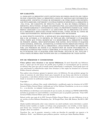 Licencia P´blica General Menor.
                                                                           u


SIN GARANT´
          IA
                               ´
15. DADO QUE LA BIBLIOTECA ESTA LICENCIADA DE FORMA GRATUITA DE CARGO,
NO HAY GARANT´ PARA LA BIBLIOTECA SALVO EN AQUELLO QUE ESTABLECELA
                  IA
            ´
LEGISLACION. EXCEPTO CUANDO SE ESTABLEZCA DE OTRO MODO POR ESCRITO,
LOS TITULARES DEL COPYRIGHT Y/O OTRAS PARTES SUMINISTRAN LA BIBLIOTECA
((TAL CUAL)) SIN GARANT´ DE NINGUNA CLASE, YA SEA DE FORMA EXPRESA O
                         IA
IMPL´ ICITA, INCLUYENDO, AUNQUE NO LIMITADO POR, LAS GARANT´
                                                           IAS IMPL´
                                                                   ICITAS
                                                   ´
DE COMERCIABILIDAD Y CONVENIENCIA PARA UN PROPOSITO PARTICULAR. TODO
                                            ´
RIESGO ASOCIADO A LA CALIDAD Y LA EJECUCION DE LA BIBLIOTECA ES SUYO.
SI LA BIBLIOTECA RESULTARA ESTAR DEFECTUOSA, USTED ASUME EL COSTE DE
                                 ´            ´
TODO MANTENIMIENTO, REPARACION O CORRECCION NECESARIOS.
                ´
16. BAJO NINGUN CONCEPTO, A MENOS QUE SEA REQUERIDO POR LA LEY APLICA-
BLE O DE ACUERDO A UN ESCRITO, EL TITULAR DEL COPYRIGHT O CUALQUIER
OTRA PARTE QUE PUEDA MODIFICAR Y/O REDISTRIBUIR LA BIBLIOTECA COMO
                          ´                   ˜
SE PERMITE ARRIBA, SERA RESPONSABLE POR DANOS, INCLUYENDO CUALQUIER
    ˜
DANO GENERAL, ESPECIAL, ACCIDENTAL O CONSECUENTE ORIGINADO POR EL USO
O INCAPACIDAD DE USO DE LA BIBLIOTECA -INCLUYENDO PERO NO LIMITANDO
              ´                             ´
POR, LAS PERDIDAS DE DATOS O LA PRODUCCION DE DATOS INCO-RRECTOS, O
  ´
PERDIDAS SUFRIDAS POR USTED O TERCEROS, O UN FALLO DE LA BIBLIOTECA PA-
RA FUNCIONAR CON CUALQUIER OTRO SOFTWARE- INCLUSO SI TAL TITULAR U
                                                                   ˜
OTRA PARTE HUBIERA SIDO NOTIFICADO DE LA POSIBILIDAD DE TALES DANOS.


        ´
FIN DE TERMINOS Y CONDICIONES
C´mo aplicar estos t´rminos a sus nuevas bibliotecas. Si usted desarrolla una biblioteca
  o                      e
nueva, y quiere que sea del mayor uso posible para el publico, le recomendamos que la convierta
en software libre para que todo el mundo pueda redistribuirla o combinarla. Usted puede hacer tal
cosa autorizando la redistribuci´n seg´n estos t´rminos (o bien seg´n los t´rminos de la Licencia
                                o     u         e                  u       e
P´blica General ordinaria).
 u
Para aplicar estos t´rminos agregue la siguiente nota a la biblioteca. Es m´s prudente agregar los
                    e                                                      a
avisos al comienzo de cada ﬁchero fuente para transmitir de una forma m´s efectiva la exclusi´n
                                                                           a                   o
de garant´ y cada ﬁchero deber´ tener al menos la l´
          ıa;                    ıa                  ınea de derechos de autor y un puntero hacia
donde se encuentre la notiﬁcaci´n completa.
                               o
Copyright c
Esta biblioteca es software libre, puede redistribuirla o modiﬁcarla seg´n los t´rminos de la GNU
                                                                           u     e
Licencia P´blica General Menor, publicada por la Free Software Foundation; ya sea en su versi´n
           u                                                                                    o
2 o – a su elecci´n– en cualquier versi´n posterior.
                 o                      o
Esta biblioteca se distribuya con la intenci´n de que sea usada, sin embargo no TIENE GARANT´
                                            o                                                  IA;
incluidas la garant´ de comerciabilidad y conveniencia para un prop´sito particular. V´ase GNU
                    ıas                                                  o               e
Licencia P´blica General Menor para m´s detalles.
           u                              a
Deber´ recibir una copia de la GNU Licencia P´blica General Menor con esta biblioteca; si no es
      a                                           u
as´ escriba a la Free Software Foundation, Inc., 59 Temple Place, Suite 330, Boston, Ma 02111-1307
  ı,
USA.
A˜ada tambi´n informaci´n sobre como contactar con usted mediante correo electr´nico y postal.
  n          e           o                                                         o
Deber´ incluir tambi´n su empleo -si trabaja como programador-o sus estudios, si tiene alguno,
     ıa               e
para ﬁrmar una ((renuncia de copyright)) para la biblioteca, si fuese necesario. Aqu´ tenemos un
                                                                                     ı
ejemplo; altere los nombres:
Yoyodyne, Inc., por la presente, renuncia a todos sus derechos de copyright con respecto a la
biblioteca ((Frob)) –una biblioteca para pellizcar granitos– escrita por James Random Hacker.

                                                                                               97
 