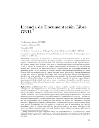 Licencia de Documentaci´n Libre
                       o
GNU.7

Free Document License, GNU-FDL
Versi´n 1.1, Marzo de 2000
     o
Copyright c 2000
Free Software Foundation, Inc. 59 Temple Place, Suite 330, Boston, MA 02111-1307 USA
Se permite la copia y distribuci´n de copias literales de este documento de licencia, pero no se
                                o
permite su modiﬁcaci´n.
                    o
Pre´mbulo. El prop´sito de esta licencia es permitir que un manual, libro de texto, u otro docu-
    a                  o
mento escrito sea ((libre)) en el sentido de libertad: asegurar a todo el mundo la libertad efectiva de
copiarlo y redistribuirlo, con o sin modiﬁcaciones, de manera comercial o no. En segundo t´rmino,
                                                                                               e
esta licencia preserva para el autor o para quien lo publique una manera de obtener reconocimien-
to por su trabajo, al tiempo que no se les hace responsables de las modiﬁcaciones realizadas por
terceros. Esta licencia es una especie de ((copyleft)), lo que signiﬁca que los trabajos derivados del
documento deben a su vez ser libres en el mismo sentido. Esta complementa a la Licencia P´blica  u
General GNU, que es una licencia de copyleft dise˜ada para el software libre. Hemos dise˜ado esta
                                                      n                                      n
Licencia para usarla en manuales de software libre, ya que el software libre necesita documenta-
ci´n libre: un programa libre debe acompa˜arse con manuales que ofrezcan la mismas libertades
  o                                             n
que da el software. Sin embargo esta licencia no se limita a manuales de software; puede utilizarse
para cualquier trabajo textual, sin tener en cuenta su tem´tica o si se publica como libro impreso.
                                                              a
Recomendamos esta licencia principalmente para trabajos cuyo ﬁn sea educativo o de servir como
obra de referencia.
Aplicabilidad y deﬁniciones. Esta Licencia se aplica a cualquier manual u otro documento que
contenga una nota del propietario de los derechos que indicando que puede distribuirse bajo los
t´rminos de la Licencia. El ((Documento)), en adelante, se reﬁere a cualquiera de dichos manuales o
  e
trabajos. Cualquier miembro del p´blico es un licenciatario y ser´ denominado como ((Usted)). Una
                                    u                              a
((versi´n modiﬁcada)) del Documento es cualquier trabajo que contenga el Do-cumento o una porci´n
       o                                                                                            o
del mismo, ya sea una copia literal o con modiﬁcaciones y/o traducciones a otro idioma. Una ((secci´n
                                                                                                    o
secundaria)) es un ap´ndice titulado o una secci´n preliminar al pr´logo del ((Documento)) que tiene
                      e                          o                   o
que ver exclusivamente con la relaci´n de quien publica, los autores del ((Documento)), el tema
                                        o
general del ((Documento)) -o asuntos relacionados- y cuyo contenido no concierne directamente a este
tema general. (Por ejemplo, si el ((Documento)) es en parte un texto de matem´ticas, una ((Secci´n
                                                                                   a                o
Secundaria)) puede no explicar matem´ticas.) La relaci´n puede ser un asunto sobre la relaci´n
                                          a               o                                         o
hist´rica o el posicionamiento legal, comercial, ﬁlos´ﬁco, ´tico o pol´
     o                                               o     e           ıtico con respecto del tema o la
   7 Esta es una traducci´n no oﬁcial al espa˜ ol de la GNU Free Document License. No ha sido publicada por la Free
                         o                   n
Software Foundation, y no establece legalmente las condiciones de distribuci´n de manuales y documentaci´n para
                                                                            o                              o
el software que usa la GNU FDL. Estas condiciones se establecen solamente por el texto original, en ingl´s, de la
                                                                                                          e
GNU FDL.


                                                                                                                99
 