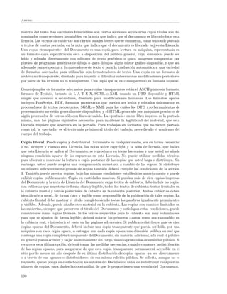 Anexo:


materia del texto. Las ((secciones Invariables)) son ciertas secciones secundarias cuyos t´
                                                                                          ıtulos son de-
nominados como secciones invariables, en la nota que indica que el documento es liberado bajo esta
licencia. Los ((textos de cubierta)) son ciertos pasajes breves que se enumeran, como textos de portada
o textos de contra portada, en la nota que indica que el documento es liberado bajo esta Licencia.
Una copia ((transparente)) del Documento es una copia para lectura en m´quina, representada en
                                                                                a
un formato cuya especiﬁcaci´n est´ a disposici´n del p´blico general, cuyo contenido puede ser
                                o      a             o        u
le´ y editado directamente con editores de texto gen´ricos o -para im´genes compuestas por
   ıdo                                                        e                 a
p´ıxeles- de programas gen´ricos de dibujo o -para dibujos- alg´n editor gr´ﬁco disponible, y que sea
                            e                                     u           a
adecuado para exportar a formateadores de texto o para la traducci´n autom´tica a una variedad
                                                                          o        a
de formatos adecuados para utilizarlos con formateadores de texto. Una copia en un formato de
archivo no transparente, dise˜ado para impedir o diﬁcultar subsecuentes modiﬁcaciones posteriores
                               n
por parte de los lectores no es transparente. Una copia que no es ((transparente)) es llamada ((opaca)).

Como ejemplos de formatos adecuados para copias transparentes est´n el ASCII plano sin formato,
                                                                     a
formato de Texinfo, formato de L A T E X, SGML o XML usando un DTD disponible y HTML
simple que obedece a est´ndares, dise˜ado para modiﬁcaciones humanas. Los formatos opacos
                            a            n
incluyen PostScript, PDF, formatos propietarios que pueden ser le´   ıdos y editados unicamente en
                                                                                     ´
procesadores de textos propietarios, SGML o XML para los cu´les los DTD y/o herramientas de
                                                                 a
procesamiento no est´n generalmente disponibles, y el HTML generado por m´quinas producto de
                     a                                                          a
alg´n procesador de textos s´lo con ﬁnes de salida. La ((portada)) en un libro impreso es la portada
   u                          o
misma, m´s las p´ginas siguientes necesarias para mantener la legibilidad del material, que esta
          a        a
Licencia requiere que aparezca en la portada. Para trabajos en formatos que no tienen portada
como tal, la ((portada)) es el texto m´s pr´ximo al t´
                                      a    o         ıtulo del trabajo, precediendo el comienzo del
cuerpo del trabajo.

Copia literal. Puede copiar y distribuir el Documento en cualquier medio, sea en forma comercial
o no, siempre y cuando esta Licencia, las notas sobre copyright y la nota de licencia, que indica
que esta Licencia se aplica al Documento, se reproduzca en todas las copias y que usted no a˜ada   n
ninguna condici´n aparte de las expuestas en esta Licencia. No puede utilizar medidas t´cnicas
                  o                                                                             e
para obstruir o controlar la lectura o copia posterior de las copias que usted haga o distribuya. Sin
embargo, usted puede aceptar una compensaci´n monetaria a cambio de las copias. Si distribuye
                                                   o
un n´mero suﬁcientemente grande de copias tambi´n deber´ cumplir las condiciones de la secci´n
      u                                                e       a                                     o
3. Tambi´n puede prestar copias, bajo las mismas condiciones establecidas anteriormente y puede
          e
exhibir copias p´blicamente. Copia en cantidades masivas. Si publica m´s de cien copias impresas
                 u                                                          a
del Documento y la nota de Licencia del Documento exige textos de cubierta, debe incluir las copias
con cubiertas que muestren de forma clara y legible, todos los textos de cubierta: textos frontales en
la cubierta frontal y textos posteriores de cubierta en la cubierta posterior. Ambas cubiertas deben
identiﬁcarle a usted, de forma clara y legible como responsable de la publicaci´n de tales copias. La
                                                                                 o
cubierta frontal debe mostrar el t´  ıtulo completo siendo todas las palabras igualmente prominentes
y visibles. Adem´s, puede a˜adir otro material en la cubierta. Las copias con cambios limitados en
                  a          n
las cubiertas, siempre que preserven el t´  ıtulo del Documento y satisfagan estas condiciones, puede
considerarse como copias literales. Si los textos requeridos para la cubierta son muy voluminosos
para que se ajusten de forma legible, deber´ colocar los primeros -tantos como sea razonable- en
                                                a
la cubierta real, e introducir el resto en las p´ginas adyacentes. Si publica o distribuye m´s de cien
                                                 a                                           a
copias opacas del Documento, deber´ incluir una copia transparente que pueda ser le´ por una
                                         a                                                 ıda
m´quina con cada copia opaca, o entregar con cada copia opaca una direcci´n p´blica en red que
  a                                                                             o u
contenga una copia completa transparente del Documento, sin material adicional, a la cual el p´blico
                                                                                                  u
en general pueda acceder y bajar an´nimamente sin cargo, usando protocolos de est´ndar p´blico. Si
                                       o                                              a       u
recurre a esta ultima opci´n, deber´ tomar las medidas necesarias, cuando comience la distribuci´n
               ´           o           a                                                             o
de las copias opacas, para asegurarse de que esta copia transparente permanecer´ accesible en el
                                                                                       a
sitio por lo menos un a˜o despu´s de su ultima distribuci´n de copias opacas -ya sea directamente
                         n         e         ´               o
o a trav´s de sus agentes o distribuidores- de esa misma edici´n p´blica. Se solicita, aunque no es
         e                                                       o u
requisito, que se ponga en contacto con los autores del Documento antes de redistribuir cualquier un
n´mero de copias, para darles la oportunidad de que le proporcionen una versi´n del Documento.
  u                                                                                o

100
 