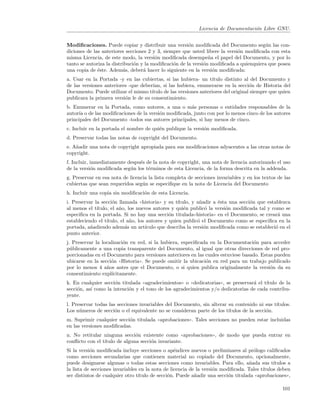 Licencia de Documentaci´n Libre GNU.
                                                                                   o


Modiﬁcaciones. Puede copiar y distribuir una versi´n modiﬁcada del Documento seg´n las con-
                                                       o                               u
diciones de las anteriores secciones 2 y 3, siempre que usted libere la versi´n modiﬁcada con esta
                                                                             o
misma Licencia, de este modo, la versi´n modiﬁcada desempe˜a el papel del Documento, y por lo
                                        o                       n
tanto se autoriza la distribuci´n y la modiﬁcaci´n de la versi´n modiﬁcada a quienquiera que posea
                               o                o             o
una copia de ´ste. Adem´s, deber´ hacer lo siguiente en la versi´n modiﬁcada:
              e           a        a                              o
a. Usar en la Portada -y en las cubiertas, si las hubiera- un t´  ıtulo distinto al del Documento y
de las versiones anteriores -que deber´ıan, si las hubiera, enumerarse en la secci´n de Historia del
                                                                                    o
Documento. Puede utilizar el mismo t´ ıtulo de las versiones anteriores del original siempre que quien
publicara la primera versi´n le de su consentimiento.
                          o
b. Enumerar en la Portada, como autores, a una o m´s personas o entidades responsables de la
                                                      a
autor´ o de las modiﬁcaciones de la versi´n modiﬁcada, junto con por lo menos cinco de los autores
     ıa                                  o
principales del Documento -todos sus autores principales, si hay menos de cinco.
c. Incluir en la portada el nombre de qui´n publique la versi´n modiﬁcada.
                                         e                   o
d. Preservar todas las notas de copyright del Documento.
e. A˜adir una nota de copyright apropiada para sus modiﬁcaciones adyacentes a las otras notas de
    n
copyright.
f. Incluir, inmediatamente despu´s de la nota de copyright, una nota de licencia autorizando el uso
                                e
de la versi´n modiﬁcada seg´n los t´rminos de esta Licencia, de la forma descrita en la addenda.
            o               u       e
g. Preservar en esa nota de licencia la lista completa de secciones invariables y en los textos de las
cubiertas que sean requeridos seg´n se especiﬁque en la nota de Licencia del Documento
                                  u
h. Incluir una copia sin modiﬁcaci´n de esta Licencia.
                                  o
i. Preservar la secci´n llamada ((historia)) y su t´
                      o                              ıtulo, y a˜adir a ´sta una secci´n que establezca
                                                               n       e             o
al menos el t´ıtulo, el a˜o, los nuevos autores y qui´n public´ la versi´n modiﬁcada tal y como se
                         n                              e        o        o
especiﬁca en la portada. Si no hay una secci´n titulada((historia)) en el Documento, se crear´ una
                                                 o                                               a
estableciendo el t´ıtulo, el a˜o, los autores y quien public´ el Documento como se especiﬁca en la
                              n                               o
portada, a˜adiendo adem´s un art´
           n                a         ıculo que describa la versi´n modiﬁcada como se estableci´ en el
                                                                 o                              o
punto anterior.
j. Preservar la localizaci´n en red, si la hubiera, especiﬁcada en la Documentaci´n para acceder
                          o                                                        o
p´blicamente a una copia transparente del Documento, al igual que otras direcciones de red pro-
  u
porcionadas en el Documento para versiones anteriores en las cuales estuviese basado. Estas pueden
ubicarse en la secci´n ((Historia)). Se puede omitir la ubicaci´n en red para un trabajo publicado
                    o                                          o
por lo menos 4 a˜os antes que el Documento, o si quien publica originalmente la versi´n da su
                  n                                                                       o
consentimiento expl´ ıcitamente.
k. En cualquier secci´n titulada ((agradecimientos)) o ((dedicatorias)), se preservar´ el t´
                      o                                                              a     ıtulo de la
secci´n, as´ como la intenci´n y el tono de los agradecimientos y/o dedicatorias de cada contribu-
     o     ı                o
yente.
l. Preservar todas las secciones invariables del Documento, sin alterar su contenido ni sus t´ıtulos.
Los n´meros de secci´n o el equivalente no se consideran parte de los t´
      u               o                                                 ıtulos de la secci´n.
                                                                                          o
m. Suprimir cualquier secci´n titulada ((aprobaciones)). Tales secciones no pueden estar incluidas
                           o
en las versiones modiﬁcadas.
n. No retitular ninguna secci´n existente como ((aprobaciones)), de modo que pueda entrar en
                               o
conﬂicto con el t´
                 ıtulo de alguna secci´n invariante.
                                      o
Si la versi´n modiﬁcada incluye secciones o ap´ndices nuevos o preliminares al pr´logo caliﬁcados
           o                                      e                                   o
como secciones secundarias que contienen material no copiado del Documento, opcionalmente,
puede designarse algunas o todas estas secciones como invariables. Para ello, a˜ada sus t´
                                                                                    n          ıtulos a
la lista de secciones invariables en la nota de licencia de la versi´n modiﬁcada. Tales t´
                                                                    o                     ıtulos deben
ser distintos de cualquier otro t´ıtulo de secci´n. Puede a˜adir una secci´n titulada ((aprobaciones)),
                                                o          n              o

                                                                                                   101
 