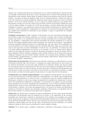 Anexo:


siempre que contenga unicamente las aprobaciones de su versi´n modiﬁcada por diversas fuentes
                        ´                                       o
-por ejemplo, observaciones de peritos o notas exponiendo que el texto ha sido aprobado por una
organizaci´n como est´ndar. Puede a˜adir un pasaje de hasta cinco palabras como texto de cubierta
           o          a              n
frontal, y un pasaje de hasta 25 palabras como texto de cubierta posterior, al ﬁnal de la lista de
textos de cubierta en la versi´n modiﬁcada. Solamente puede a˜adir un pasaje de texto de cubierta
                              o                                n
frontal y un texto de cubierta posterior -ya sea a manera de arreglos hechos por una entidad. Si el
Documento ya incluye un texto de cubierta para la misma cubierta, previamente a˜adido por usted
                                                                                  n
o por la misma entidad, en nombre de la cual est´ actuando, no puede a˜adir m´s; pero puede
                                                    a                      n        a
reemplazar el anterior, con autorizaci´n expresa de quien public´ anteriormente la cubierta. El(los)
                                      o                         o
autor(es) y quien(es) publica(n) el Documento no autorizan con esta Licencia permiso alguno que
sus nombres sean utilizados en publicidad o para asegurar o sugerir la aprobaci´n de cualquier
                                                                                   o
Versi´n Modiﬁcada.
     o
Combinar documentos. Puede combinar el Documento con otros documentos liberados bajo
esta Licencia, seg´n los t´rminos deﬁnidos en la secci´n 4 anterior para versiones modiﬁcadas,
                    u       e                              o
siempre que incluya en la combinaci´n todas las secciones invariables de los documentos origina-
                                       o
les, sin modiﬁcar y enumeradas como secciones invariables del trabajo combinado en su nota de
licencia. El trabajo combinado debe contener solamente una copia de esta Licencia, y las m´ltiples
                                                                                                u
secciones invariables id´nticas pueden ser reemplazadas por una sola copia. Si hay m´ltiples sec-
                         e                                                                  u
ciones invariables con el mismo nombre pero con contenidos diferentes, haga que el t´     ıtulo de cada
una de estas secciones sea unico a˜adi´ndole al ﬁnal de este, en par´ntesis, el nombre del autor
                              ´      n e                                  e
o de quien public´ originalmente esa secci´n, si es conocido, o si no, un n´mero unico. Haga lo
                    o                         o                                  u      ´
mismo con los t´ ıtulos de secci´n en la lista de Secciones Invariables en la nota de licencia del tra-
                                o
bajo combinado. Deber´ combinar cualquier secci´n titulada ((historia)) de los diversos documentos
                         a                          o
originales, formando una sola secci´n titulada ((historia)); de la misma forma combinar´ cualquier
                                     o                                                       a
secci´n titulada ((agradecimientos)) y cualquier secci´n titulada ((dedicatorias)). Deber´ borrar todas
      o                                               o                                  a
las secciones tituladas ((aprobaciones)).
Colecciones de documentos. Puede hacer una colecci´n consistente en el Documento y en otros
                                                        o
documentos liberados bajo esta Licencia y reemplazar las copias individuales de esta Licencia en
los diversos documentos con una sola copia incluida en la colecci´n, siempre que siga las reglas
                                                                   o
de esta Licencia para una copia literal de cada uno de los documentos en cualquiera de todos los
aspectos. Puede extraer un solo documento de tales colecciones y distribuirlo individualmente bajo
esta Licencia, siempre que inserte una copia de esta Licencia en el documento extra´ y cumpla
                                                                                      ıdo
esta Licencia en todos los dem´s aspectos concernientes a la copia literal de tal documento.
                              a
Combinaci´n con trabajos independientes. Una recopilaci´n del Documento o de sus deriva-
             o                                                    o
dos con otros documentos o trabajos separados o independientes, en cualquier tipo de distribuci´n  o
o medio de almacenamiento, no como un todo, se considerar´ como una versi´n modiﬁcada del
                                                                a                 o
Documento, teniendo en cuenta que ninguna compilaci´n de copyright sea clamada por la recopi-
                                                         o
laci´n. Tal recopilaci´n es llamada un ((agregado)) y esta Licencia no se aplica a los otros trabajos
    o                 o
auto-contenidos y por lo tanto compilados con el Documento, si no se trata de trabajos derivados
del Documento. En caso de que la secci´n 3 del texto de la cubierta fuera aplicable a estas copias, si
                                       o
el Documento es inferior a un cuarto del agregado entero, los textos de la cubierta del Documento
pueden ser colocados en cubiertas que enmarquen solamente el Documento en el agregado. De otra
forma deben aparecer en cubiertas enmarcando todo el agregado.
Traducci´n. La Traducci´n se considera un tipo de modiﬁcaci´n. De este modo, puede distribuir
           o                o                                     o
traducciones del Documento bajo los t´rminos de la secci´n 4. La sustituci´n de las secciones
                                          e                    o                o
invariables por traducciones requerir´ la autorizaci´n de los titulares del copyright, pero puede
                                       a               o
incluir traducciones de algunas o todas las Secciones Invariables adem´s de las versiones originales
                                                                          a
de las Secciones Invariables. Puede incluirse una traducci´n de esta Licencia siempre que incluya
                                                             o
tambi´n la versi´n inglesa. En caso de que exista un desacuerdo entre la traducci´n y la versi´n
      e           o                                                                 o            o
original en ingl´s de esta Licencia, prevalecer´ la versi´n original en ingl´s.
                e                              a         o                  e
Nulidad. No se puede copiar, modiﬁcar, sublicenciar o distribuir el Documento excepto en los

102
 