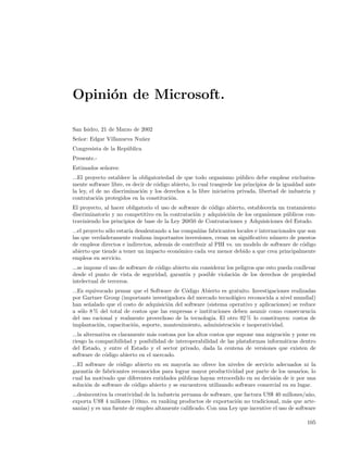 Opini´n de Microsoft.
     o

San Isidro, 21 de Marzo de 2002
Se˜or: Edgar Villanueva Nu˜ez
  n                       n
Congresista de la Rep´blica
                     u
Presente.-
Estimados se˜ores:
            n
...El proyecto establece la obligatoriedad de que todo organismo p´blico debe emplear exclusiva-
                                                                      u
mente software libre, es decir de c´digo abierto, lo cual trasgrede los principios de la igualdad ante
                                   o
la ley, el de no discriminaci´n y los derechos a la libre iniciativa privada, libertad de industria y
                             o
contrataci´n protegidos en la constituci´n.
           o                             o
El proyecto, al hacer obligatorio el uso de software de c´digo abierto, establecer´ un tratamiento
                                                         o                        ıa
discriminatorio y no competitivo en la contrataci´n y adquisici´n de los organismos p´blicos con-
                                                  o             o                      u
traviniendo los principios de base de la Ley 26850 de Contrataciones y Adquisiciones del Estado.
...el proyecto s´lo estar´ desalentando a las compa˜´ fabricantes locales e internacionales que son
                o        ıa                        nıas
las que verdaderamente realizan importantes inversiones, crean un signiﬁcativo n´mero de puestos
                                                                                  u
de empleos directos e indirectos, adem´s de contribuir al PBI vs. un modelo de software de c´digo
                                        a                                                     o
abierto que tiende a tener un impacto econ´mico cada vez menor debido a que crea principalmente
                                            o
empleos en servicio.
...se impone el uso de software de c´digo abierto sin considerar los peligros que esto pueda conllevar
                                    o
desde el punto de vista de seguridad, garant´ y posible violaci´n de los derechos de propiedad
                                                ıa                  o
intelectual de terceros.
...Es equivocado pensar que el Software de C´digo Abierto es gratuito. Investigaciones realizadas
                                              o
por Gartner Group (importante investigadora del mercado tecnol´gico reconocida a nivel mundial)
                                                                o
han se˜alado que el costo de adquisici´n del software (sistema operativo y aplicaciones) se reduce
       n                              o
a s´lo 8 % del total de costos que las empresas e instituciones deben asumir como consecuencia
    o
del uso racional y realmente provechoso de la tecnolog´ El otro 92 % lo constituyen: costos de
                                                        ıa.
implantaci´n, capacitaci´n, soporte, mantenimiento, administraci´n e inoperatividad.
           o            o                                        o
...la alternativa es claramente m´s costosa por los altos costos que supone una migraci´n y pone en
                                 a                                                     o
riesgo la compatibilidad y posibilidad de interoperabilidad de las plataformas inform´ticas dentro
                                                                                       a
del Estado, y entre el Estado y el sector privado, dada la centena de versiones que existen de
software de c´digo abierto en el mercado.
               o
...El software de c´digo abierto en su mayor´ no ofrece los niveles de servicio adecuados ni la
                   o                           ıa
garant´ de fabricantes reconocidos para lograr mayor productividad por parte de los usuarios, lo
        ıa
cual ha motivado que diferentes entidades p´blicas hayan retrocedido en su decisi´n de ir por una
                                             u                                   o
soluci´n de software de c´digo abierto y se encuentren utilizando software comercial en su lugar.
       o                 o
...desincentiva la creatividad de la industria peruana de software, que factura US$ 40 millones/a˜o,
                                                                                                 n
exporta US$ 4 millones (10mo. en ranking productos de exportaci´n no tradicional, m´s que arte-
                                                                     o                  a
san´ y es una fuente de empleo altamente caliﬁcado. Con una Ley que incentive el uso de software
    ıas)

                                                                                                  105
 