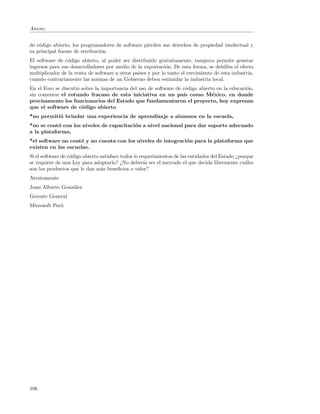 Anexo:


de c´digo abierto, los programadores de software pierden sus derechos de propiedad intelectual y
    o
su principal fuente de retribuci´n.
                                o
El software de c´digo abierto, al poder ser distribuido gratuitamente, tampoco permite generar
                 o
ingresos para sus desarrolladores por medio de la exportaci´n. De esta forma, se debilita el efecto
                                                           o
multiplicador de la venta de software a otros pa´ y por lo tanto el crecimiento de esta industria,
                                                ıses
cuando contrariamente las normas de un Gobierno deben estimular la industria local.
En el Foro se discuti´ sobre la importancia del uso de software de c´digo abierto en la educaci´n,
                     o                                              o                          o
sin comentar el rotundo fracaso de esta iniciativa en un pa´ como M´xico, en donde
                                                                   ıs           e
precisamente los funcionarios del Estado que fundamentaron el proyecto, hoy expresan
que el software de c´digo abierto
                       o
*no permiti´ brindar una experiencia de aprendizaje a alumnos en la escuela,
           o
*no se cont´ con los niveles de capacitaci´n a nivel nacional para dar soporte adecuado
            o                             o
a la plataforma,
*el software no cont´ y no cuenta con los niveles de integraci´n para la plataforma que
                    o                                         o
existen en las escuelas.
Si el software de c´digo abierto satisface todos lo requerimientos de las entidades del Estado ¿porque
                   o
se requiere de una Ley para adoptarlo? ¿No deber´ ser el mercado el que decida libremente cu´les
                                                      ıa                                           a
son los productos que le dan m´s beneﬁcios o valor?
                                 a
Atentamente
Juan Alberto Gonz´lez
                 a
Gerente General
Microsoft Per´
             u




106
 