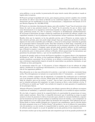 Respuesta a Microsoft sobre su opini´n.
                                                                                                o


actos p´blicos; y en ese sentido, la preservaci´n del mejor inter´s com´n debe prevalecer cuando se
        u                                      o                 e     u
legisla sobre la materia.
El Proyecto protege la igualdad ante la Ley, pues ninguna persona natural o jur´
                                                                               ıdica esta excluida
del derecho de ofrecer estos bienes al Estado en las condiciones ﬁjadas en el Proyecto y sin m´sa
limitaciones que las establecidas en la Ley de Contrataciones y Adquisiciones del Estado (T.U.O.
por Decreto Supremo No. 012-2001-PCM).
El Proyecto no introduce discriminaci´n alguna, pues s´lo establece *como* han de proveerse estos
                                      o                 o
bienes (lo cual es una potestad estatal) y no *quien* ha de proveerlos (lo que en efecto resul-
tar´ discriminatorio si se impusieran restricciones basadas en origen nacional, raza, religi´n, ideo-
   ıa                                                                                       o
log´ preferencia sexual, etc.) Por el contrario, el Proyecto es decididamente antidiscriminatorio.
   ıa,
Es as´ porque al determinar sin lugar a dudas las condiciones de provisi´n del software, impide a los
      ı                                                                 o
organismos estatales el uso de programas cuyo licenciamiento incluya condiciones discriminatorias.
Resulta obvio por lo expuesto en los dos p´rrafos previos, que el Proyecto no atenta contra la
                                               a
libre iniciativa privada, pues esta puede elegir siempre bajo que condiciones producir´ el software;
                                                                                        a
algunas de estas ser´n aceptables para el Estado, y otras no lo ser´n porque contrar´ la garant´
                      a                                             a                 ıan         ıa
de los principios b´sicos enumerados arriba. Esta libre iniciativa es desde luego, compatible con la
                    a
libertad de industria y con la libertad de contrataci´n (en los t´rminos acotados en que el Estado
                                                      o          e
puede ejercer esta ultima). Cualquier sujeto privado puede producir software en las condiciones
                      ´
que el Estado lo requiere, o puede abstenerse de hacerlo. Nadie esta forzado a adoptar un modelo
de producci´n, pero si desea proveer software al Estado, deber´ proporcionar los mecanismos que
             o                                                   a
garantizan los principios b´sicos, y que son los manifestados en el Proyecto.
                            a
A manera de ejemplo: nada en el texto del Proyecto impedir´ a su empresa ofrecer a los organismos
                                                            ıa
del Estado su “suite” de oﬁcina, en las condiciones deﬁnidas en el Proyecto y ﬁjando el precio que
ustedes consideren conveniente. Si no lo hiciera, no se deber´ a restricciones impuestas por la ley,
                                                              a
sino a decisiones empresariales respecto al modo de comercializar sus productos, decisiones, en que
el Estado no tiene participaci´n.
                              o
A continuaci´n se˜ala Ud. que: “2. El proyecto, al hacer obligatorio el uso de software de c´digo
             o     n                                                                        o
abierto, establecer´ un tratamiento discriminatorio y no competitivo en la contrataci´n y adquisi-
                   ıa                                                                o
ci´n de los organismos p´blicos...”
  o                      u
Esta aﬁrmaci´n no es sino una reiteraci´n de la anterior, y por ende se encuentra contestada lineas
             o                         o
arriba. Pero deteng´monos un instante en su apreciaci´n sobre el “tratamiento ... no competitivo.”
                   a                                  o
Por cierto, al deﬁnir cualquier tipo de adquisici´n, el comprador ﬁja condiciones que se relacionan
                                                 o
con el uso propuesto del bien o servicio. Desde luego ello excluye a ciertos fabricantes de la posibi-
lidad de competir, pero no los excluye “a priori”, sino en base a una serie de principios decididos
por la voluntad aut´noma del comprador, en tanto el proceso se lleve a cabo conforme a la ley. Y
                     o
en el Proyecto se estable que *nadie* esta excluido de competir en tanto garantice el cumplimiento
de los principios b´sicos.
                   a
Adem´s el Proyecto *estimula* la competencia, pues alienta a generar oferta de software con mejores
      a
condiciones de usabilidad, y a optimizar trabajos ya establecidos, en un modelo de mejora constante.
De otro lado, el aspecto central de la competitividad es la oportunidad de proporcionar al consu-
midor mejores opciones. Ahora bien, es imposible desconocer que el marketing no juega un papel
neutral a la hora de presentar la oferta al mercado (pues admitir lo contrario habilitar´ a suponer
                                                                                         ıa
que las inversiones que las empresas realizan en marketing carecen de sentido), y por consiguiente un
gasto signiﬁcativo en este rubro puede inﬂuir las decisiones del comprador. Esta inﬂuencia del mar-
keting queda en buena medida mitigada por el proyecto que propulsamos, pues la elecci´n dentro
                                                                                            o
del marco propuesto recae en el *m´rito t´cnico* del producto y no en el esfuerzo de comercializa-
                                     e      e
ci´n del productor; en este sentido, la competitividad se acent´a, pues el m´s peque˜o productor
  o                                                              u            a         n
de software puede competir en un pie de igualdad con la m´s poderosa de las corporaciones.
                                                             a
Es necesario recalcar que no hay posici´n m´s anti-competitiva que la de los grandes productores de
                                       o   a

                                                                                                  109
 