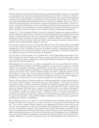 Anexo:


software propietario, que frecuentemente abusan de su posici´n dominante, porque en innumerables
                                                               o
casos proponen como soluciones a problemas planteados por los usuarios: “actualice su software a
la nueva versi´n” (con cargo para el usuario, por supuesto); adem´s, son comunes las interrupciones
               o                                                    a
arbitrarias de asistencia t´cnica para productos que al s´lo juicio del proveedor, son “antiguos”;
                           e                                o
luego para recibir alg´n grado de asistencia t´cnica, el usuario se ve obligado a migrar (con costo no
                      u                       e
trivial, especialmente porque suele involucrar cambios de la plataforma de hardware) a nuevas ver-
siones. Y como toda la infraestructura esta consolidada en formatos de datos propietarios, el usuario
queda “atrapado” en la necesidad de continuar empleando los productos del mismo proveedor, o
realizar el enorme esfuerzo de cambiar a otro ambiente (tambi´n probablemente propietario).
                                                                  e
Agrega Ud.: “3. As´ al obligar al Estado a favorecer un modelo de negocios que apoyar´ exclusiva-
                    ı,                                                                  ıa
mente el software de c´digo abierto, el proyecto s´lo estar´ desalentando a las compa˜´ fabricantes
                       o                          o        ıa                        nıas
locales e internacionales que son las que verdaderamente realizan importantes inversiones, crean un
signiﬁcativo n´mero de puestos de empleos directos e indirectos, adem´s de contribuir al PBI vs.
               u                                                         a
Un modelo de software de c´digo abierto que tiende a tener un impacto econ´mico cada vez menor
                             o                                                  o
debido a que crea principalmente empleos en servicio.”
No estoy de acuerdo con lo que Ud. aﬁrma. En parte por lo que Ud. mismo se˜ala en el p´rrafo
                                                                                 n           a
6 de su carta, respecto del peso relativo de los servicios en el contexto del uso de software. Esta
contradicci´n, de por s´ invalidar´ su postura. El modelo de servicios, adoptado por gran n´mero
           o           ı,          ıa                                                        u
de corporaciones en la industria inform´tica, es mucho m´s signiﬁcativo, en t´rminos econ´micos y
                                        a                 a                   e           o
con tendencia creciente, que el licenciamiento de programas.
Por otra parte, el sector privado de la econom´ tiene la m´s amplia libertad para elegir el mo-
                                              ıa          a
delo econ´mico que mas convenga a sus intereses, aunque esta libertad de elecci´n quede muchas
         o                                                                     o
veces oscurecida de manera subliminal por las desproporcionadas inversiones en marketing de los
productores de software propietario.
Adicionalmente, de la lectura de su opini´n se desprender´ que el mercado Estatal es crucial e
                                            o                ıa
imprescindible para la industria del software propietario, a tal punto que la opci´n que el Estado
                                                                                   o
establece en este proyecto, eliminar´ completamente del mercado a estas empresas. Si es as´ de-
                                     ıa                                                       ı,
ducimos que el Estado estar´ subsidiando a la industria del software propietario. En el supuesto
                             ıa
negado que esto fuese cierto, entonces el Estado tendr´ el derecho en aplicar los subsidios al ´rea
                                                        ıa                                      a
que considere de mayor valor social; resultar´ innegable, en esta improbable hip´tesis, que si el
                                              ıa                                     o
Estado decide subsidiar software deber´ hacerlo escogiendo el libre por encima del propietario,
                                         ıa
atendiendo a su efecto social y al uso racional de los dineros de los contribuyentes.
Respecto de los puestos de trabajo generados por el software propietario en pa´ como el nuestro,
                                                                               ıses
estos tratan mayoritariamente tareas t´cnicas de poco valor agregado; a nivel local, los t´cnicos
                                       e                                                  e
que prestan soporte a software propietario producido por empresas transnacionales no est´n en
                                                                                            a
condiciones de solucionar un bug, no necesariamente por falta capacidad t´cnica o talento, sino
                                                                             e
porque no disponen del c´digo fuente a reparar. Con software libre se crea empleo t´cnicamente
                          o                                                           e
m´s caliﬁcado y se genera un marco de libre competencia donde el ´xito esta s´lo vinculado a
  a                                                                    e            o
la capacidad de brindar buen soporte t´cnico y calidad de servicio, se estimula el mercado y se
                                        e
incrementa el patrimonio com´n del conocimiento, abriendo alternativas para generar servicios
                               u
de mayor valor agregado y mejor perﬁl de calidad beneﬁciando a todos los actores: productores,
prestadores de servicios y consumidores.
Es un fen´meno com´n en los pa´
          o           u           ıses en v´ de desarrollo que las industrias locales de software
                                            ıas
obtienen la mayor´ de sus ingresos en el ´rea de servicios, o en la construcci´n de software “ad
                   ıa                      a                                    o
hoc”. Por lo tanto, cualquier impacto negativo que la aplicaci´n del Proyecto pueda tener en este
                                                              o
sector se ver´ compensado con creces por un aumento de la demanda de servicios (a condici´n de
             a                                                                                 o
que estos sean prestados conforme a altos est´ndares de calidad). Desde luego, es probable que las
                                              a
empresas transnacionales de software si deciden no competir conforme a estas reglas de juego, sufran
alguna disminuci´n de ingresos en t´rminos de facturaci´n por licenciamiento; pero considerando,
                 o                  e                   o
que estas empresas alegan sostenidamente que mucho del software empleado por el Estado fueron
copiados ilegalmente, se ver´ que el impacto no ha de ser extremadamente serio. Ciertamente, en
                            a

110
 