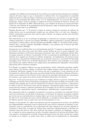 Anexo:


copyright. En realidad, la sola inclusi´n de esta cuesti´n en sus observaciones demuestra su confusi´n
                                       o                o                                           o
respecto del marco legal en que se desenvuelve el software libre. La incorporaci´n de propiedad
                                                                                     o
intelectual ajena en obras que luego se atribuyen como propias no es una pr´ctica de la que se tenga
                                                                              a
registro en la comunidad del software libre; si lo es, lamentablemente, en el terreno del software
propietario. Valga a titulo de ejemplo la condena de la Corte Comercial de Nanterre, Francia, del
pasado 27 de septiembre de 2001 a Microsoft Corp., por 3 millones de francos en concepto de da˜os  n
e intereses, por violaci´n de la propiedad intelectual (pirater´ seg´n el desafortunado t´rmino que
                        o                                       ıa,   u                    e
su empresa suele usar en su publicidad).
Prosigue diciendo que: “5. El proyecto maneja de manera err´nea los conceptos de software de
                                                               o
c´digo abierto, que no necesariamente implica que sea software libre o de costo cero, llegando a
 o
realizar conclusiones equ´
                         ıvocas sobre ahorros para el Estado, sin ning´n sustento costo beneﬁcio
                                                                      u
que valide la posici´n.”
                    o
Esta observaci´n no es as´ en principio la gratuidad y la libertad son conceptos ortogonales: hay
               o           ı,
software propietario y oneroso (por ejemplo, MS Oﬃce), software propietario y gratuito (MS Inter-
net Explorer), software libre y oneroso (distribuciones RedHat, SuSE, etc. del sistema GNU/Linux),
software libre y gratuito (Apache, OpenOﬃce, Mozilla), y aun software que se licencia bajo dife-
rentes modalidades (MySQL).
Ciertamente que el software libre no es necesariamente gratuito. Y tampoco se desprende del texto
del Proyecto que deba serlo como bien habr´ notado despu´s de leer la norma propuesta. Las
                                              a               e
deﬁniciones incluidas en el Proyecto determinan claramente *que* debe considerarse software libre,
en ning´n momento se reﬁeren a la gratuidad. Si bien se mencionan las posibilidades de ahorro en
        u
t´rminos de lo pagado por licencias de software propietario, los fundamentos del proyecto hacen
 e
clara menci´n a las garant´ fundamentales que se pretende preservar y al estimulo del desarrollo
            o              ıas
tecnol´gico local. Puesto que un Estado democr´tico debe sostener estos principios, no le queda
      o                                          a
otra soluci´n que emplear software cuyo c´digo fuente est´ p´blicamente disponible e intercambiar
           o                              o              a u
informaci´n s´lo en formatos standares.
          o o
Si el Estado no empleara software con esas caracter´  ısticas, estar´ vulnerando principios republi-
                                                                    ıa
canos b´sicos. Por fortuna, adem´s, el software libre implica menores costos totales; pero aun en
        a                         a
la hip´tesis (f´cilmente negada) de que costara m´s que el propietario, la sola existencia de una
      o        a                                    a
herramienta de software libre eﬁcaz para una determinada funci´n inform´tica obligar´ al Estado a
                                                                  o        a           ıa
usarla; no por imperio de este Proyecto de Ley, sino por los principios elementales que enumeramos
al comienzo y que surgen de la esencia misma del Estado democr´tico de derecho.
                                                                    a
Sigue Ud.: “6. Es equivocado pensar que el Software de C´digo Abierto es gratuito. Investigaciones
                                                          o
realizadas por Gartner Group (importante investigadora del mercado tecnol´gico reconocida a nivel
                                                                            o
mundial) han se˜alado que el costo de adquisici´n del software (sistema operativo y aplicaciones)
                 n                                o
se reduce a s´lo 8 % del total de costos que las empresas e instituciones deben asumir como conse-
             o
cuencia del uso racional y realmente provechoso de la tecnolog´ El otro 92 % lo constituyen: costos
                                                               ıa.
de implantaci´n, capacitaci´n, soporte, mantenimiento, administraci´n e inoperatividad.”
              o             o                                         o
Este argumento repite lo ya se˜alado en el p´rrafo 5 y en parte se contradice con el p´rrafo 3. Por lo
                                n            a                                         a
tanto nos remitiremos a lo all´ dicho en homenaje a la brevedad. No obstante, perm´
                               ı                                                       ıtame se˜alarle
                                                                                               n
que incurre en una conclusi´n falsa en el plano l´gico: que el costo de software seg´n Gartner Group
                            o                    o                                  u
sea s´lo el 8 % en promedio del costo total de utilizaci´n, no invalida en forma alguna la existencia
     o                                                  o
de software gratuito, esto es, aquel cuyo costo de licenciamiento es cero.
Adem´s en este p´rrafo Ud. indica acertadamente que los componentes de servicio y las p´rdidas
       a            a                                                                         e
por indisponibilidad conforman la parte sustancial del costo total de utilizaci´n de software; lo que,
                                                                               o
advertir´, entra en contradicci´n con su aﬁrmaci´n del valor m´
         a                      o                   o            ınimo de los servicios sugerido en
el p´rrafo 3. Ahora bien, el empleo de software libre contribuye signiﬁcativamente a disminuir los
    a
restantes costos del ciclo de vida. Esta reducci´n del impacto econ´mico de despliegue, soporte,
                                                  o                   o
etc. se registra en varios campos; por un lado, el modelo competitivo de servicios del software libre,
cuyo soporte y mantenimiento es posible contratar libremente entre una oferta variada que compite
en funci´n de la calidad y el menor costo. Esto es v´lido para la implantaci´n, la capacitaci´n
         o                                              a                         o                o

112
 