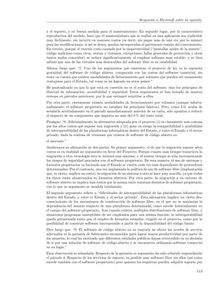 Respuesta a Microsoft sobre su opini´n.
                                                                                                 o


y el soporte, y en buena medida para el mantenimiento. En segundo lugar, por la caracter´    ıstica
reproductiva del modelo, hace que el mantenimiento que se realiz´ en una aplicaci´n sea replicable
                                                                  o                o
muy f´cilmente, sin incurrir en mayores costos (es decir, sin pagar m´s de una vez por lo mismo)
      a                                                                a
pues las modiﬁcaciones, si as´ se desea, quedan incorporadas al patrimonio com´n del conocimiento.
                             ı                                                 u
En tercero, porque el enorme costo causado por la inoperatividad (“pantallas azules de la muerte”,
c´digo malicioso como virus, worms y troyanos, excepciones, fallas generales de protecci´n y otros
 o                                                                                      o
tantos males conocidos) se reduce signiﬁcativamente al emplear software mas estable; y es bien
sabido que una de las virtudes mas destacables del software libre es su estabilidad.
Aﬁrma luego que: “7. Uno de los argumentos que sustentan el proyecto de ley es la supuesta
gratuidad del software de c´digo abierto, comparado con los costos del software comercial, sin
                            o
tener en cuenta que existen modalidades de licenciamiento por volumen que pueden ser sumamente
ventajosas para el Estado, tal como se ha logrado en otros pa´
                                                             ıses.”
He puntualizado ya que lo que est´ en cuesti´n no es el costo del software, sino los principios de
                                   a           o
libertad de informaci´n, accesibilidad y seguridad. Estos argumentos se han tratado de manera
                     o
extensa en p´rrafos anteriores, por lo que estimar´ remitirse a ellos.
             a                                    e
Por otra parte, ciertamente existen modalidades de licenciamiento por volumen (aunque infortu-
nadamente, el software propietario no satisface los principios b´sicos). Pero, como Ud. acaba de
                                                                a
se˜alarlo acertadamente en el p´rrafo inmediatamente anterior de su carta, s´lo apuntan a reducir
  n                            a                                             o
el impacto de un componente que importa no m´s del 8 % del costo total.
                                                a
Prosigue: “8. Adicionalmente, la alternativa adoptada por el proyecto (i) es claramente m´s costosa
                                                                                          a
por los altos costos que supone una migraci´n y (ii) pone en riesgo la compatibilidad y posibilidad
                                            o
de interoperabilidad de las plataformas inform´ticas dentro del Estado, y entre el Estado y el sector
                                              a
privado, dada la centena de versiones que existen de software de c´digo abierto en
                                                                   o
el mercado.”
Analicemos su aﬁrmaci´n en dos partes. Su primer argumento, el de que la migraci´n supone altos
                         o                                                               o
costos es en realidad un argumento en favor del Proyecto. Porque cuanto m´s tiempo transcurra la
                                                                                 a
migraci´n a otra tecnolog´ esta se tornar´ mas onerosa; y al mismo tiempo se ir´n incrementando
        o                   ıa               a                                         a
los riesgos de seguridad asociados con el software propietario. De esta manera, el uso de sistemas y
formatos propietarios va haciendo que el Estado se vuelva cada vez m´s dependiente de proveedores
                                                                         a
determinados. Por el contrario, una vez implantada la pol´  ıtica de uso de software libre (implantaci´n
                                                                                                      o
que, es cierto, implica un costo), la migraci´n de un sistema a otro se hace muy sencilla, ya que todos
                                             o
los datos est´n almacenados en formatos abiertos. Por otra parte, la migraci´n a un entorno de
              a                                                                     o
software abierto no implica m´s costos que la misma entre entornos distintos de software propietario,
                               a
con lo que su argumento se invalida totalmente.
El segundo argumento reﬁere a “diﬁcultades de interoperabilidad de las plataformas inform´ticasa
dentro del Estado, y entre el Estado y el sector privado”. Esta aﬁrmaci´n implica un cierto des-
                                                                           o
conocimiento de los mecanismos de construcci´n de software libre, en el que no se maximiza la
                                                o
dependencia del usuario respecto de una plataforma determinada, como sucede habitualmente en
el campo del software propietario. Aun cuando existen m´ltiples distribuciones de software libre, y
                                                           u
numerosos programas susceptibles de ser empleados para una misma funci´n, la interoperabilidad
                                                                             o
queda garantizada tanto por el empleo de formatos est´ndar, exigido en el proyecto, como por la
                                                         a
posibilidad de construir software interoperable a partir de la disponibilidad del c´digo fuente.
                                                                                   o
Dice luego que: “9. El software de c´digo abierto en su mayor´ no ofrece los niveles de servicio
                                      o                          ıa
adecuados ni la garant´ de fabricantes reconocidos para lograr mayor productividad por parte de
                        ıa
los usuarios, lo cual ha motivado que diferentes entidades p´blicas hayan retrocedido en su decisi´n
                                                            u                                     o
de ir por una soluci´n de software de c´digo abierto y se encuentren utilizando software comercial
                     o                  o
en su lugar.”
Esta observaci´n es infundada. Respecto de la garant´ su argumento ha sido rebatido respondiendo
                o                                     ıa
el p´rrafo 4. Respecto de los servicios de soporte, es posible usar software libre sin ellos (as´ como
    a                                                                                           ı
sucede tambi´n con el software propietario) pero quienes los requieran pueden adquirir soporte por
              e

                                                                                                    113
 