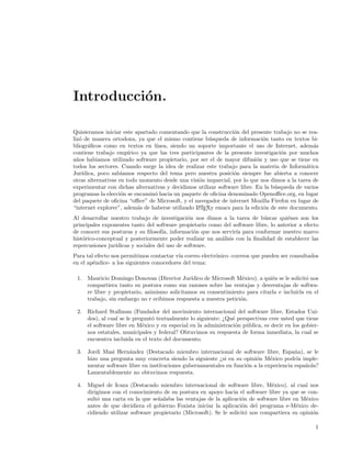 Introducci´n.
          o

Quisieramos iniciar este apartado comentando que la construcci´n del presente trabajo no se rea-
                                                                  o
liz´ de manera ortodoxa, ya que el mismo contiene b´squeda de informaci´n tanto en textos bi-
   o                                                    u                    o
bliogr´ﬁcos como en textos en l´
       a                          ınea, siendo un soporte importante el uso de Internet, adem´s a
contiene trabajo emp´  ırico ya que las tres participantes de la presente investigaci´n por muchos
                                                                                     o
a˜os habiamos utilizado software propietario, por ser el de mayor difusi´n y uso que se tiene en
  n                                                                        o
todos los sectores. Cuando surge la idea de realizar este trabajo para la materia de Inform´tica
                                                                                              a
Jur´ıdica, poco sab´ıamos respecto del tema pero nuestra posici´n siempre fue abierta a conocer
                                                                  o
otras alternativas en todo momento desde una visi´n imparcial, por lo que nos dimos a la tarea de
                                                    o
experimentar con dichas alternativas y decidimos utilizar software libre. En la b´squeda de varios
                                                                                  u
programas la elecci´n se encamin´ hacia un paquete de oﬁcina denominado Openoﬃce.org, en lugar
                    o             o
del paquete de oﬁcina “oﬃce” de Microsoft, y el navegador de internet Mozilla Firefox en lugar de
“internet explorer”, adem´s de haberse utilizado L TEXy emacs para la edici´n de este documento.
                            a                       A                        o
Al desarrollar nuestro trabajo de investigaci´n nos dimos a la tarea de b´scar qui´nes son los
                                               o                            u         e
principales exponentes tanto del software propietario como del software libre, lo anterior a efecto
de conocer sus posturas y su ﬁlosof´ informaci´n que nos servir´ para conformar nuestro marco
                                     ıa,          o              ıa
hist´rico-conceptual y posteriormente poder realizar un an´lisis con la ﬁnalidad de establecer las
    o                                                     a
repercusiones jur´
                 ıdicas y sociales del uso de software.
Para tal efecto nos permitimos contactar v´ correo electr´nico -correos que pueden ser consultados
                                           ıa            o
en el ap´ndice- a los siguientes conocedores del tema:
        e

 1. Mauricio Domingo Donovan (Director Jur´   ıdico de Microsoft M´xico), a qui´n se le solicit´ nos
                                                                   e           e               o
    compartiera tanto su postura como sus razones sobre las ventajas y desventajas de softwa-
    re libre y propietario, asimismo solicitamos su consentimiento para citarla e incluirla en el
    trabajo, sin embargo no r ecibimos respuesta a nuestra petici´n.
                                                                  o

 2. Richard Stallman (Fundador del movimiento internacional del software libre, Estados Uni-
    dos), al cual se le pregunt´ textualmente lo siguiente: ¿Qu´ perspectivas cree usted que tiene
                               o                               e
    el software libre en M´xico y en especial en la administraci´n p´blica, es decir en los gobier-
                            e                                   o u
    nos estatales, municipales y federal? Obtuvimos su respuesta de forma inmediata, la cual se
    encuentra incluida en el texto del documento.

 3. Jordi Masi Hern´ndez (Destacado miembro internacional de software libre, Espa˜a), se le
                    a                                                                  n
    hizo una pregunta muy concreta siendo la siguiente ¿si en su opini´n M´xico podr´ imple-
                                                                       o     e          ıa
    mentar software libre en instituciones gubernamentales en funci´n a la experiencia espa˜ola?
                                                                   o                       n
    Lamentablemente no obtuvimos respuesta.

 4. Miguel de Icaza (Destacado miembro internacional de software libre, M´xico), al cual nos
                                                                              e
    dirigimos con el conocimiento de su postura en apoyo hacia el software libre ya que se con-
    sult´ una carta en la que se˜alaba las ventajas de la aplicaci´n de software libre en M´xico
        o                        n                                 o                        e
    antes de que decidiera el gobierno Foxista iniciar la aplicaci´n del programa e-M´xico de-
                                                                    o                   e
    cidiendo utilizar software propietario (Microsoft). Se le solicit´ nos compartiera su opini´n
                                                                     o                         o

                                                                                                  1
 