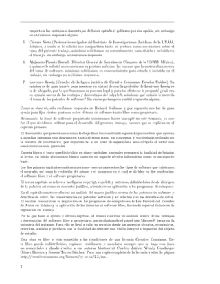 respecto a las ventajas o desventajas de haber optado el gobierno por esa opci´n, sin embargo
                                                                                      o
        no obtuvimos respuesta alguna.
    5. C´ceres Nieto (Profesor-investigador del Instituto de Investigaciones Jur´
         a                                                                      ıdicas de la UNAM,
       M´xico), a qui´n se le solicit´ nos compartiera tanto su postura como sus razones sobre el
          e            e             o
       tema del presente trabajo, asimismo solicitamos su consentimiento para citarla e incluirla en
       el trabajo, sin embargo no recibimos respuesta.
    6. Alejandro Pisanty Baruch (Director General de Servicios de C´mputo de la UNAM, M´xico),
                                                                       o                       e
       a qui´n se le solicit´ nos comentara su postura as´ como las razones que la sustentaban acerca
            e               o                            ı
       del tema de software, asimismo solicitamos su consentimiento para citarla e incluirla en el
       trabajo, sin embargo no recibimos respuesta.
    7. Lawrence Lessig (Creador de la ﬁgura jur´  ıdica de Creative Commons, Estados Unidos). Su
       opini´n es de gran inter´s para nosotras en virtud de que la profesi´n de Lawrence Lessig es
            o                   e                                           o
       la de abogado, por lo que buscamos su postura legal y para tal efecto se le pregunt´ ¿cu´l era
                                                                                          o    a
       su opini´n acerca de las ventajas y desventajas del colpyleft, asimismo qu´ opini´n le merec´
               o                                                                 e      o          ıa
       el tema de las patentes de software? Sin embargo tampoco emiti´ respuesta alguna.
                                                                          o

Como se observ´, s´lo recibimos respuesta de Richard Stallman y por supuesto nos fue de gran
               o o
ayuda para ﬁjar ciertas posturas sobre el tema de software tanto libre como propietario.
Retomando la frase de software propietario quisieramos hacer hincapi´ en este t´rmino, ya que
                                                                          e         e
fue el que decidimos utilizar para el desarrollo del presente trabajo, razones que se explican en el
cap´ıtulo primero.
El documento que presentamos como trabajo ﬁnal fue construido siguiendo par´metros que ayudan
                                                                            a
a aquellas personas que desconocen tanto el tema como los conceptos y vocabulario utilizado en
la materia de inform´tica, por supuesto no a un nivel de especialista sino dirigido al lector con
                     a
conocimientos m´s generales.
                a
En esta l´gica el texto qued´ dividido en cinco cap´
          o                   o                     ıtulos, los cuales persiguen la ﬁnalidad de brindar
al lector, en inicio, el contexto b´sico tanto en un soporte t´cnico inform´tico como en un soporte
                                   a                            e             a
legal.
Los dos primero cap´ ıtulos contienen nociones conceptuales sobre los tipos de software que existen en
el mercado, as´ como la evoluci´n del mismo y el momento en el cual se dividen en dos tendencias:
               ı                 o
el software libre y el software propietario.
El tercer cap´
             ıtulo se reﬁere a las ﬁguras copyrigt, copyleft y patentes, deﬁni´ndolas desde el origen
                                                                              e
de la palabra asi como su contexto jur´ ıdico, adem´s de su aplicaci´n a los programas de c´mputo.
                                                    a               o                       o
En el cap´ıtulo cuarto se efectu´ un an´lisis del marco jur´
                                o       a                  ıdico acerca de las patentes de software y
derechos de autor, las consecuencias de patentar software y su relaci´n con los derechos de autor.
                                                                        o
El an´lisis consisti´ en la regulaci´n de los programas de c´mputo en la Ley Federal del Derecho
     a              o               o                         o
de Autor en M´xico y la aplicaci´n de las licencias al software libre, haciendo especial ´nfasis en la
                e                 o                                                      e
regulaci´n en M´xico.
        o         e
Por lo que hace al quinto y ultimo cap´
                               ´           ıtulo, el mismo contiene un an´lisis acerca de las ventajas
                                                                          a
y desventajas del software libre y propietario, particularizando el papel que Microsoft juega en la
industria del software. Para ello se llev´ a cabo su revisi´n desde los aspectos t´cnicos, econ´micos,
                                         o                 o                      e            o
pr´cticos, sociales y jur´
  a                      ıdicos con la ﬁnalidad de obtener una visi´n integral e imparcial del objeto
                                                                    o
de estudio.
Esta obra es libre y esta sometida a las condiciones de una licencia Creative Commons. Es-
te libro puede redistribuirse, copiarse, reutilizarse y mezclarse siempre que se haga con ﬁnes
no comerciales y dando cr´dito a sus autoras Montserrat Culebro Ju´rez, Wendy Guadalupe
                            e                                           a
G´mez Herrera y Susana Torres S´nchez. Para una copia completa de la licencia visitar la p´gina
  o                               a                                                       a
http://creativecommons.org/licences/by-nc-sa/2.5/mx.

2
 