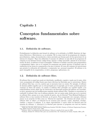 Cap´
   ıtulo 1

Conceptos fundamentales sobre
software.

1.1.      Deﬁnici´n de software.
                 o
Probablemente la deﬁnici´n m´s formal de software es la atribuida a la IEEE (Instituto de Inge-
                            o     a
nieros El´ctricos y Electr´nicos), en su est´ndar 729: la suma total de los programas de c´mputo,
          e                 o                 a                                              o
procedimientos, reglas, documentaci´n y datos asociados que forman parte de las operaciones de un
                                       o
sistema de c´mputo.1 Bajo esta deﬁnici´n el concepto de software va m´s all´ de los programas de
             o                             o                               a    a
c´mputo en sus distintas formas: c´digo fuente, binario o c´digo ejecutable, adem´s de su documen-
 o                                  o                        o                      a
taci´n. Es decir, el software es todo lo intangible.2 Software es tambi´n conocido como program´tica
    o                                                                  e                        a
o equipamiento l´gico, esto es el conjunto de programas que puede ejecutar el hardware para la
                   o
realizaci´n de las tareas de computaci´n a las que se destina. Se trata del conjunto de instrucciones
         o                               o
que permite la utilizaci´n del ordenador o computador (pc, personal computer). El software es la
                          o
parte intangible de la computadora, es decir, programas, aplicaciones, etc.


1.2.      Deﬁnici´n de software libre.
                 o
El software libre es aquel que puede ser distribuido, modiﬁcado, copiado y usado; por lo tanto, debe
venir acompa˜ado del c´digo fuente para hacer efectivas las libertades que lo caracterizan. Dentro
              n          o
de software libre hay, a su vez, matices que es necesario tener en cuenta. Por ejemplo, el software
de dominio p´blico signiﬁca que no est´ protegido por el copyright, por lo tanto, podr´ generarse
              u                         a                                                 ıan
versiones no libres del mismo, en cambio el software libre protegido con copyleft impide a los
redistribuidores incluir alg´n tipo de restricci´n a las libertades propias del software as´ concebido,
                            u                   o                                           ı
es decir, garantiza que las modiﬁcaciones seguir´n siendo software libre. Tambi´n es conveniente no
                                                  a                                e
confundir el software libre con el software gratuito, ´ste no cuesta nada, hecho que no lo convierte
                                                       e
en software libre, porque no es una cuesti´n de precio, sino de libertad.3 Para Richard Stallman el
                                            o
software libre es una cuesti´n de libertad, no de precio. Para comprender este concepto, debemos
                             o
pensar en la acepci´n de libre como en “libertad de expresi´n”. En t´rminos del citado autor el
                     o                                           o         e
software libre se reﬁere a la libertad de los usuarios para ejecutar, copiar, distribuir, estudiar,
cambiar y mejorar el software. Y se reﬁere especialmente a cuatro clases de libertad para los
usuarios de software: 1. Libertad 0: la libertad para ejecutar el programa sea cual sea nuestro
   1 IEEE Std 729-1993, IEEE Software Engineering Standard 729-1993: Glossary of Software Engineering Termino-

logy. IEEE Computer Society Press, 1993.
   2 Software. http://es.wikipedia.org/wiki/Software. Fecha de consulta 24 de mayo de 2006.
   3 Stallman, Richard M. Software libre para una sociedad libre. Ed. Traﬁcantes de Sue˜ os. Espa˜ a. 2004. p.99.
                                                                                       n         n


                                                                                                               3
 
