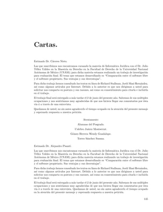 Cartas.

Estimado Dr. C´ceres Nieto.
              a
Las que suscribimos nos encontramos cursando la materia de Inform´tica Jur´
                                                                 a        ıdica con el Dr. Julio
T´llez V´ldes en la Maestr´ en Derecho en la Facultad de Derecho de la Universidad Nacional
  e      a                  ıa
Aut´noma de M´xico (UNAM); para dicha materia estamos realizando un trabajo de investigaci´n
    o            e                                                                           o
para evaluaci´n ﬁnal. El tema que estamos desarrollando es “Comparaci´n entre el software libre
              o                                                       o
y el software propietario. Sus ventajas y sus desventajas”.
Para dicho trabajo hemos consultado los textos en l´
                                                   ınea de Richard Stallman, Jordi Masi Hern´ndez,
                                                                                             a
as´ como algunos art´
  ı                  ıculos por Internet. Debido a lo anterior es que nos dirigimos a usted para
solicitar nos comparta su postura y sus razones, as´ como su consentimiento para citarla e incluirla
                                                   ı
en el trabajo.
El trabajo ﬁnal ser´ entregado a m´s tardar el 2 de junio del presente a˜o. Sabemos de sus m´ltiples
                   a              a                                     n                   u
ocupaciones y nos sentir´ıamos muy agradecidas de que nos hiciera llegar sus comentarios por ´sta
                                                                                                e
v´ ´ a trav´s de una entrevista.
 ıa o       e
Quedamos de usted, no sin antes agradecerlo el tiempo ocupado en la atenci´n del presente mensaje
                                                                          o
y esperando respuesta a nuestra petici´n.
                                      o

                                           Atentamente:
                                      Alumnas del Posgrado.
                                   Culebro Ju´rez Montserrat.
                                             a
                                G´mez Herrera Wendy Guadalupe.
                                 o
                                      Torres S´nchez Susana.
                                              a

Estimado Dr. Alejandro Pisanti.
Las que suscribimos nos encontramos cursando la materia de Inform´tica Jur´
                                                                 a        ıdica con el Dr. Julio
T´llez V´ldes en la Maestr´ en Derecho en la Facultad de Derecho de la Universidad Nacional
  e      a                  ıa
Aut´noma de M´xico (UNAM); para dicha materia estamos realizando un trabajo de investigaci´n
    o            e                                                                           o
para evaluaci´n ﬁnal. El tema que estamos desarrollando es “Comparaci´n entre el software libre
              o                                                       o
y el software propietario. Sus ventajas y sus desventajas”.
Para dicho trabajo hemos consultado los textos en l´
                                                   ınea de Richard Stallman, Jordi Masi Hern´ndez,
                                                                                             a
as´ como algunos art´
  ı                  ıculos por Internet. Debido a lo anterior es que nos dirigimos a usted para
solicitar nos comparta su postura y sus razones, as´ como su consentimiento para citarla e incluirla
                                                   ı
en el trabajo.
El trabajo ﬁnal ser´ entregado a m´s tardar el 2 de junio del presente a˜o. Sabemos de sus m´ltiples
                   a              a                                     n                   u
ocupaciones y nos sentir´ıamos muy agradecidas de que nos hiciera llegar sus comentarios por ´sta
                                                                                                e
v´ ´ a trav´s de una entrevista. Quedamos de usted, no sin antes agradecerlo el tiempo ocupado
 ıa o       e
en la atenci´n del presente mensaje y esperando respuesta a nuestra petici´n.
            o                                                                o

                                                                                                145
 