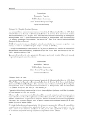 Ap´ndice:
  e


                                            Atentamente:
                                       Alumnas del Posgrado.
                                     Culebro Ju´rez Montserrat.
                                               a
                                 G´mez Herrera Wendy Guadalupe.
                                  o
                                       Torres S´nchez Susana.
                                               a


Estimado Lic. Mauricio Domingo Donovan.
Las que suscribimos nos encontramos cursando la materia de Inform´tica Jur´
                                                                    a       ıdica con el Dr. Julio
T´llez V´ldes en la Maestr´ en Derecho en la Facultad de Derecho de la Universidad Nacional
  e      a                  ıa
Aut´noma de M´xico (UNAM); para dicha materia estamos realizando un trabajo de investigaci´n
    o           e                                                                              o
para evaluaci´n ﬁnal. El tema que estamos desarrollando es “Comparaci´n entre el software libre
             o                                                          o
y el software propietario. Sus ventajas y sus desventajas”. Para dicho trabajo hemos consultado
algunos art´
           ıculos por Internet.
Debido a lo anterior es que nos dirigimos a usted para solicitar nos comparta su postura y sus
razones, as´ como su consentimiento para citarla e incluirla en el trabajo.
           ı
El trabajo ﬁnal ser´ entregado a m´s tardar el 2 de junio del presente a˜o. Sabemos de sus m´ltiples
                   a              a                                     n                   u
ocupaciones y nos sentir´ıamos muy agradecidas de que nos hiciera llegar sus comentarios por ´sta
                                                                                                e
v´ ´ a trav´s de una entrevista.
 ıa o       e
Quedamos de usted, no sin antes agradecerlo el tiempo ocupado en la atenci´n del presente mensaje
                                                                          o
y esperando respuesta a nuestra petici´n.
                                      o


                                            Atentamente:
                                       Alumnas del Posgrado.
                                     Culebro Ju´rez Montserrat.
                                               a
                                 G´mez Herrera Wendy Guadalupe.
                                  o
                                       Torres S´nchez Susana.
                                               a


Estimado Miguel de Icaza.
Las que suscribimos nos encontramos cursando la materia de Inform´tica Jur´
                                                                 a        ıdica con el Dr. Julio
T´llez V´ldes en la Maestr´ en Derecho en la Facultad de Derecho de la Universidad Nacional
  e      a                  ıa
Aut´noma de M´xico (UNAM); para dicha materia estamos realizando un trabajo de investigaci´n
    o            e                                                                           o
para evaluaci´n ﬁnal. El tema que estamos desarrollando es “Comparaci´n entre el software libre
              o                                                       o
y el software propietario. Sus ventajas y sus desventajas”.
Para dicho trabajo hemos consultado los textos en l´
                                                   ınea de Richard Stallman, Jordi Masi Hern´ndez,
                                                                                            a
as´ como algunos art´
  ı                 ıculos por Internet.
Sabemos cual es su postura respecto del software libre ya que v´ Internet encontramos una carta en
                                                                  ıa
la que se˜alaba las ventajas de la aplicaci´n de software libre en nuestro pa´ antes de que decidiera el
         n                                 o                                 ıs
gobierno Foxista iniciar la aplicaci´n del programa -M´xico decidiendo utilizar software propietario
                                     o                   e
(Microsoft). Por lo que nos gustar´ saber su opini´n respecto a las ventajas o desventajas de haber
                                    ıa               o
optado el gobierno por esa opci´n.o
El trabajo ﬁnal ser´ entregado a m´s tardar el 2 de junio del presente a˜o. Sabemos de sus m´ltiples
                   a              a                                     n                   u
ocupaciones y nos sentir´ıamos muy agradecidas de que nos hiciera llegar sus comentarios por ´sta
                                                                                                e
v´ ´ a trav´s de una entrevista. Quedamos de usted, no sin antes agradecerlo el tiempo ocupado
 ıa o       e
en la atenci´n del presente mensaje y esperando respuesta a nuestra petici´n.
            o                                                                o

146
 